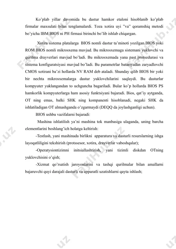 bir nechta mikrosxemalarga dastur yuklovchilarini saqlaydi. bu dasturlar kompyuter yuklangandan to uchguncha bagariladi. bular ko’p hollarda bios ps hamkorlik kompyuterlarga ham asosiy funktsiyani bajaradi. bios, qat’iy aytganda, ot ning emas, balki shk ning kompanenti hisoblanadi, negaki shk da ishlatiladigan ot almashganda o’zgarmaydi (deqq da joylashganligi uchun). bios ushbu vazifalarni bajaradi: mashina ishlatilish ya’ni mashina tok manbasiga ulaganda, uning barcha elementlarini boshlang’ich holatga keltirish: -testlash, yani mashinada birlikni apparatura va dasturli resurslarning ishga layoqatliligini tekshirish (protssesor, xotira, drayverlar vaboshqalar); -operatysiontizimni initsiallashtirish, yani tizimli diskdan otning yuklovchisini o’qish; -xizmat qo’rsatish jaroyonlarini va tashqi qurilmalar bilan amallarni bajaruvchi quyi darajali dasturli va apparatli uzatishlarni qayta ishlash; shk ning standart kiritish-chiqarish qurilmalarini boshqarish. shk ning tashqi qurilmalarini boshqarish drayverlar deb ataluvchi maxsus dasturlar yordamida amalga oshiriladi. bios-bu termin kiritish-chiqarish sistemalaridan ba’zaviy asosidir. bios 2 ta programma va apparat simlari o’rtasidagi bog’lovchi hisoblanadi. kiritiah-chiqarish sistemalarda ba’zaviy asiosi bu kombinattsiyalash bioslar va qiymatlar uchun yuklanadiga drayverlardir. …