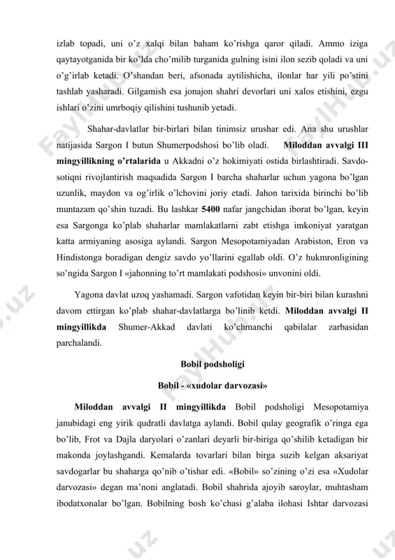 ozasi» degan ma’noni anglatadi. bobil shahrida ajoyib saroylar, muhtasham ibodatxonalar bo’lgan. bobilning bosh ko’chasi g’alaba ilohasi ishtar darvozasi bilan tugallangan. bobil davlatida dehqonchilik, hunarmandlik ishlab chiqarishi va savdo-sotiq yaxshi rivojlanadi. ammo o’zaro urushlar bunga xalaqit beradi. miloddan avvalgi xviii asrda bobil podshosi xammurapi butun mesopotamiyani yagona davlatga birlashtirishga muvaffaq bo’ladi. xammurapi hukmronligi davrida bobil eng qudratli davlatga aylanadi. xammurapi qonunlari xammurapi tarixda qonunlar tuzuvchi hukmdor sifatida nom qoldirgan.xammurapi qonunlari hajmi jihatidan,hayotning har xil tomonlarini qamrab olishi bilan ilgari mavjud bo’lgan barcha qonunlardan ustunlik qiladi. xammurapi qonunlari hamma uchun – badavlat va qashshoq kishilar uchun birdek bo’lgan. qonunlar matnlari mamlakatning barcha shaharlarida o’rnatilgan tosh ustunlarga yozib qo’yiladi. xammurapi qonunlari qafiyligi bilan kishini lol qoldiradi. basharti, shifokor amalga oshirgan operatsiya natijasida bemor bevaqt vafot etsa, shifokorning panjalari kesib tashlanishi shart bo’lgan. mabodo arxitektor qurgan uy to’satdan ag’anab, biror kishini bosib qolsa, arxitektor qatl etilishi lozim bo’lgan. qarzni vaqtida qaytarmagan kishi o’z oila …