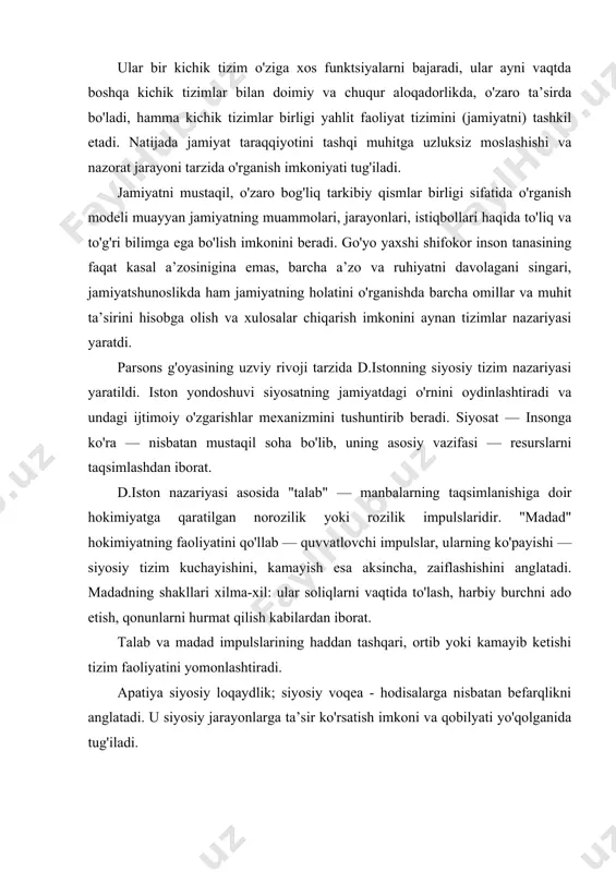 di. apatiya siyosiy loqaydlik; siyosiy voqea - hodisalarga nisbatan befarqlikni anglatadi. u siyosiy jarayonlarga ta’sir ko'rsatish imkoni va qobilyati yo'qolganida tug'iladi. siyosiy qarorlar "kirish" dagi talab, madad va partiyaga siyosiy tizim javobi tarzida vujudga keladi. u qonunlar, imkoniyatlar va maqsadlar haqidagi bayonnomalar shaklida bo'ladi. qarorlar bajarilishiga oid hokimiyatning xatti- harakatlari ham belgilab beriladi. biz tizimli yo'nalish asoschilarining faqat ikkitasigagina tegishli nazariyalarni juda umumiy tarzda yoritib berdik, xolos. shuni ta’kidlash lozimki, g'arb politologiyasida jamiyat siyosiy tizimiga yagona qarash mavjud emas. uning bir nechta mustaqil nazariyalari bor. yuqorida sanab o'tilgan d. iston tizimli tahlili g. almond k. doych siyosiy tizim nazariyasi bilan to'ldiriladi. bundan tashqari, d. trumen nazariyasi, g. pauell va m. kaplan nazariyalari mavjud v.h. dastlabki ma’ruzalarimizda ta’kidlaganimizdek, tizimli yondashuv xx asrning o'rtalaridan boshlab siyosatni mustaqil, ichki bo'lingan, lekin doimiy aloqadorlikdagi rivojlanish sohasi sifatida o'rganuvchi fan yo'nalishiga asos soldi. zamonaviy politologiya ko'p darajada — tizimli politologiyadir. siyosiy tizim nazariyalarining ko'p xilligi …