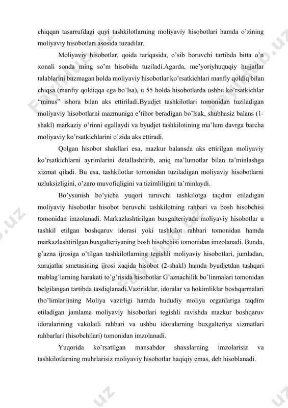 riyaning bosh hisobchisi tomonidan imzolanadi. bunda, g’azna ijrosiga o’tilgan tashkilotlarning tegishli moliyaviy hisobotlari, jumladan, xarajatlar smetasining ijrosi xaqida hisobot (2-shakl) hamda byudjetdan tashqari mablag’larning harakati to’g’risida hisobotlar g’aznachilik bo’linmalari tomonidan belgilangan tartibda tasdiqlanadi.vazirliklar, idoralar va hokimliklar boshqarmalari (bo’limlari)ning moliya vazirligi hamda hududiy moliya organlariga taqdim etiladigan jamlama moliyaviy hisobotlari tegishli ravishda mazkur boshqaruv idoralarining vakolatli rahbari va ushbu idoralarning buxgalteriya xizmatlari rahbarlari (hisobchilari) tomonidan imzolanadi. yuqorida ko’rsatilgan mansabdor shaxslarning imzolarisiz va tashkilotlarning muhrlarisiz moliyaviy hisobotlar haqiqiy emas, deb hisoblanadi. o’zbekiston respublikasining respublika byudjetida turadigan tashkilotlar moliyaviy hisobotlarni o’zbekiston respublikasi moliya vazirligining tegishli buyruqlariga muvofiq o’rnatilgan muddatlarda o’zbekiston respublikasi moliya vazirligiga taqdim etadilar. qoraqalpog’iston respublikasi, viloyatlar, toshkent shahar va tuman (shahar)lar byudjetlarida turadigan tashkilotlar moliyaviy hisobotlarni tegishli vazirlik va idoralarga, hokimliklar boshqarmalariga (bo’limlariga) ular tomonidan belgilangan, lekin qonunchilik bilan o’rnatilgan muddatlardan kech bo’lmagan muddatlarda taqdim etadilar. tashkilotlar tegishli moliya organlariga ular tomonidan belgilangan, lekin mazkur qoidalar bilan o’rnatilgan muddatlardan kech bo’lmagan …