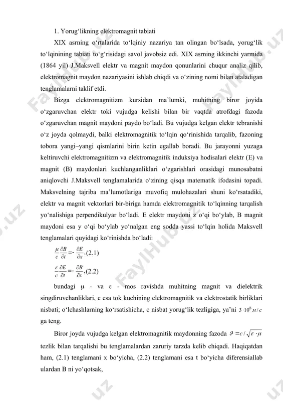 sada, yorug‘lik to‘lqinining tabiati to‘g‘risidagi savol javobsiz edi. хiх asrning ikkinchi yarmida (1864 yil) j.maksvell elektr va magnit maydon qonunlarini chuqur analiz qilib, elektromagnit maydon nazariyasini ishlab chiqdi va o‘zining nomi bilan ataladigan tenglamalarni taklif etdi. bizga elektromagnitizm kursidan ma’lumki, muhitning biror joyida o‘zgaruvchan elektr toki vujudga kelishi bilan bir vaqtda atrofdagi fazoda o‘zgaruvchan magnit maydoni paydo bo‘ladi. bu vujudga kelgan elektr tebranishi o‘z joyda qolmaydi, balki elektromagnitik to‘lqin qo‘rinishida tarqalib, fazoning tobora yangi–yangi qismlarini birin ketin egallab boradi. bu jarayonni yuzaga keltiruvchi elektromagnitizm va elektromagnitik induksiya hodisalari elektr (е) va magnit (в) maydonlari kuchlanganliklari o‘zgarishlari orasidagi munosabatni aniqlovchi j.maksvell tenglamalarida o‘zining qisqa matematik ifodasini topadi. maksvelning tajriba ma’lumotlariga muvofiq mulohazalari shuni ko‘rsatadiki, elektr va magnit vektorlari bir-biriga hamda elektromagnitik to‘lqinning tarqalish yo‘nalishiga perpendikulyar bo‘ladi. е elektr maydoni z o‘qi bo‘ylab, в magnit maydoni esa у o‘qi bo‘ylab yo‘nalgan eng sodda yassi to‘lqin holida maksvell tenglamalari quyidagi ko‘rinishda bo‘ladi: (2.1) …