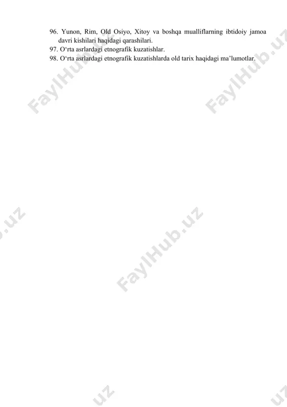 ar va konsepsiyalar. 94. xx asrda arxeologiya, paleoantropologiya, antropologiya fanlarining yanada rivojlanib ravnaq topishi. 95. yevropeoid irqi tashqi fizik xususiyati. 96. yunon, rim, old osiyo, xitoy va boshqa mualliflarning ibtidoiy jamoa davri kishilari haqidagi qarashilari. 97. о‘rta asrlardagi etnografik kuzatishlar. 98. о‘rta asrlardagi etnografik kuzatishlarda old tarix haqidagi ma’lumotlar.