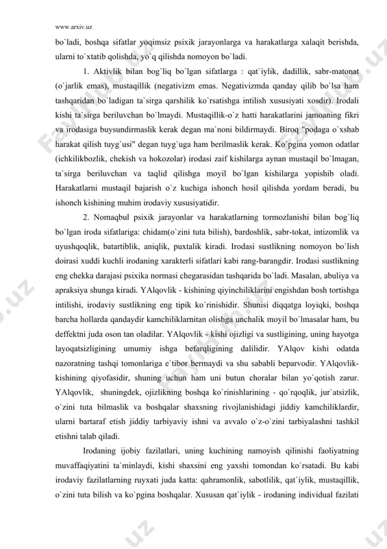 ko`pgina yomon odatlar (ichkilikbozlik, chekish va hokozolar) irodasi zaif kishilarga aynan mustaqil bo`lmagan, ta`sirga beriluvchan va taqlid qilishga moyil bo`lgan kishilarga yopishib oladi. harakatlarni mustaqil bajarish o`z kuchiga ishonch hosil qilishda yordam beradi, bu ishonch kishining muhim irodaviy xususiyatidir. 2. nomaqbul psixik jarayonlar va harakatlarning tormozlanishi bilan bog`liq bo`lgan iroda sifatlariga: chidam(o`zini tuta bilish), bardoshlik, sabr-tokat, intizomlik va uyushqoqlik, batartiblik, aniqlik, puxtalik kiradi. irodasi sustlikning nomoyon bo`lish doirasi xuddi kuchli irodaning xarakterli sifatlari kabi rang-barangdir. irodasi sustlikning eng chekka darajasi psixika normasi chegarasidan tashqarida bo`ladi. masalan, abuliya va apraksiya shunga kiradi. yalqovlik - kishining qiyinchiliklarini engishdan bosh tortishga intilishi, irodaviy sustlikning eng tipik ko`rinishidir. shunisi diqqatga loyiqki, boshqa barcha hollarda qandaydir kamchiliklarnitan olishga unchalik moyil bo`lmasalar ham, bu deffektni juda oson tan oladilar. yalqovlik - kishi ojizligi va sustligining, uning hayotga layoqatsizligining umumiy ishga befarqligining dalilidir. yalqov kishi odatda nazoratning tashqi tomonlariga e`tibor bermaydi va shu sababli beparvodir. yalqovlik- kishining …