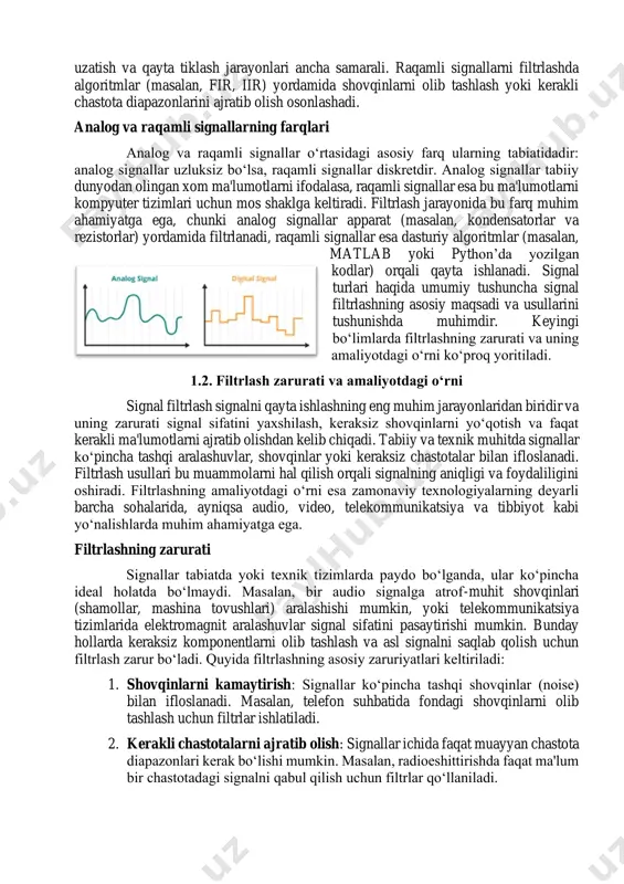muhimdir. keyingi bo‘limlarda filtrlashning zarurati va uning amaliyotdagi o‘rni ko‘proq yoritiladi. 1.2. filtrlash zarurati va amaliyotdagi o‘rni signal filtrlash signalni qayta ishlashning eng muhim jarayonlaridan biridir va uning zarurati signal sifatini yaxshilash, keraksiz shovqinlarni yo‘qotish va faqat kerakli ma'lumotlarni ajratib olishdan kelib chiqadi. tabiiy va texnik muhitda signallar ko‘pincha tashqi aralashuvlar, shovqinlar yoki keraksiz chastotalar bilan ifloslanadi. filtrlash usullari bu muammolarni hal qilish orqali signalning aniqligi va foydaliligini oshiradi. filtrlashning amaliyotdagi o‘rni esa zamonaviy texnologiyalarning deyarli barcha sohalarida, ayniqsa audio, video, telekommunikatsiya va tibbiyot kabi yo‘nalishlarda muhim ahamiyatga ega. filtrlashning zarurati signallar tabiatda yoki texnik tizimlarda paydo bo‘lganda, ular ko‘pincha ideal holatda bo‘lmaydi. masalan, bir audio signalga atrof-muhit shovqinlari (shamollar, mashina tovushlari) aralashishi mumkin, yoki telekommunikatsiya tizimlarida elektromagnit aralashuvlar signal sifatini pasaytirishi mumkin. bunday hollarda keraksiz komponentlarni olib tashlash va asl signalni saqlab qolish uchun filtrlash zarur bo‘ladi. quyida filtrlashning asosiy zaruriyatlari keltiriladi: 1. shovqinlarni kamaytirish: signallar ko‘pincha tashqi shovqinlar …