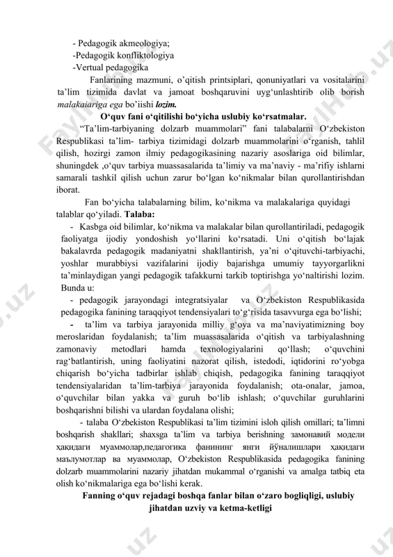 iston respublikasi ta’lim tizimini isloh qilish omillari; ta’limni boshqarish shakllari; shaxsga ta’lim va tarbiya berishning замонавий модели ҳақидаги муаммолар,педагогика фанининг янги йўналишлари ҳақидаги маълумотлар ва муаммолар, o‘zbekiston respublikasida pedagogika fanining dolzarb muammolarini nazariy jihatdan mukammal o‘rganishi va amalga tatbiq eta olish ko‘nikmalariga ega bo‘lishi kerak. fanning o‘quv rejadagi boshqa fanlar bilan o‘zaro bogliqligi, uslubiy jihatdan uzviy va ketma-ketligi tahlim va tarbiyaning dolzarb muammolari talaba tanlov fani sifatida umumkasbiy fani hisoblanib, pedagogika fanini o‘rganish falsafa, tarix, sotsiologiya, psixologiya, fiziologiya, gigiyena, innovatsiya, integratsiya kabi insonshunoslik faniari bilan o’zaro bog‘liqlikda amalga oshiriladi. fanning ta’limdagi o‘rni ta’lim va tarbiyaning dolzarb muammolari talaba tanlov fani boshlang‘ich sinf o‘qituvchilarini pedagogik va psixologik jihatdan tayyorlash va xalq ta’limi tizimiga bilimli, yetuk, yosh avlodga har tomonlama o‘rnak bo‘la oladigan fandan egallangan bilimlari maktab amaliyotiga to“liq tadbiq etib, fanning takomillashib, yuksalishiga hissa qo’sha oladigan, raqobatbardosh kadrlar tarbiyalashdan iborat. fanni o’qitishda zamonaviy axborot va pedagogik texnologiyalardan foydalansh fanni ozlashtirishda dars …