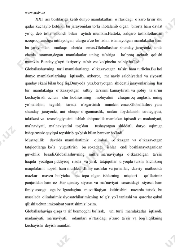 muvaffaqiyat keltirishini nazarda tutsak, bu masalada olimlarimiz siyosatchilarimizning to`g`ri yo`l tanlashi va qarorlar qabul qilishi uchun imkoniyat yaratishimiz lozim. globallashuviga qisqa ta`rif bermoqchi bo`lsak, uni turli mamlakatlar iqtisodi, madaniyati, ma`naviyati, odamlari o`rtasidagi o`zaro ta`sir va bog`liqlikning kuchayishi deyish mumkin. globallashuvga berilgan ta`riflar juda ko`p.lekin uning xususiyatlarini to`laroq qamrab olgani bizningcha, fransuz tatqiqotchisi b.bandi bergan ta`rif. unda globallashuv jarayonining uch o`lchovli ekaniga urg`u beriladi: globallashuv- muttasil davom etadigan tarixiy jarayon globallashuv- jahonning gomogenlashuvi va univerlashuvi jarayoni. globallashuv - milliy chegaralarning “ yuvilib ketish”jarayoni. b.bandi ta`rifida keltirilgan globallashuv o`lchovlarining har uchalasiga nisbatan ham muayyan e`tirozlar bildirishi mumkin.lekin jaxonda yuz berayotgan jarayonlarni kuzatsak , ularning har uchovi ham unda mavjud ekanini ko`ramiz. goballashuvning mamlakatlar iqtisodi siyosati va ma`naviyatiga o`tkazish mumkin bo`lgan ijobiy va salbiy ta`siri hindistonning mashhur davlat arbobi mihatma gandining quyidagi so`zlarida yaxshi ifodalangan: “men uyimning darvoza va eshiklarini doim maxkam berkitib o`tira olmayman, chunki uyimga toza havo kirib turishi kerak.shu bilan …