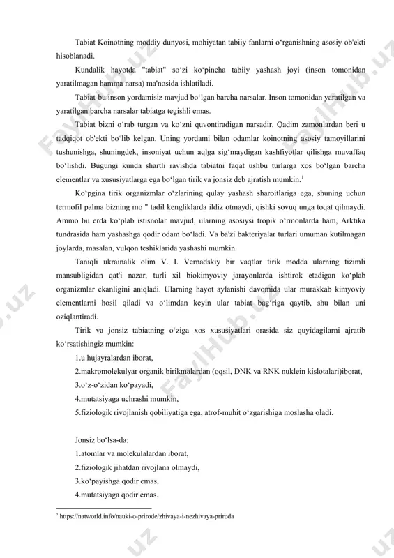lar yovvoyi tabiatga tegishli emas). biroq, jonsiz tabiatning ba'zi jismlari tirik organizmlarning ma'lum funktsiyalariga ega. masalan, jonsiz tabiat ob'ektlari bo‘lgan bir xil yulduzlar tug‘iladi, o‘sadi, qariydi va nihoyat o‘ladi, ya'ni ularning hayot aylanishi ham mavjud. jonsiz tabiat ob'ektlarining xususiyatlari orasida quyidagilarni ta'kidlash mumkin:ular har doim uchta agregat holatidan birida bo‘ladi: qattiq, suyuq yoki gazsimon.ular qattiq holatda, qoida tariqasida, kuchli va zich: toshlar, tuproq, tog‘lar, qum.suyuq holatda bo‘lganda, ular o‘zgaruvchan, ularning molekulalari doimiy harakatda suzadi. biologiya barcha tirik organizmlarni shohliklarga, turlarga, sinflarga va turlarga ajratadi. ushbu tasnif bilan shug‘ullanadigan biologiyaning ilmiy sohasi sistematika deb ataladi.shunday qilib, barcha tirik organizmlarning tasnifi sxematik ko‘rinadi. ya'ni, global darajada hujayralardan (bir yoki ko‘p) tashkil topgan hujayra organizmlari va hujayralari bo‘lmagan viruslar mavjud. bundan tashqari, hujayra organizmlari, o‘z navbatida, prokaryotlar va eukaryotlarga bo‘linadi, ular qanday farq qiladi? prokaryotlar yadrosi bo‘lmagan hujayralardir, bunday hujayralar bakteriyalarga ega, bakteriyalardan tashqari barcha boshqa organizmlar yadroli hujayralardan – eukaryotlardan iborat. va …