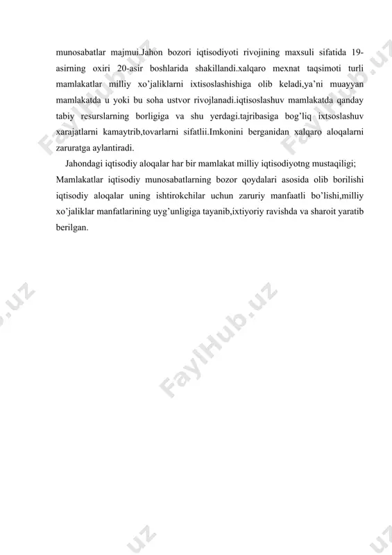 rning taqsimlanishi va samarali ishlatilishi, ishlab chiqarishning ixtisoslashuvi, uning kooperatsiyasi, iqtisodiy integratsiya, savdo-sotik, ilmiy texnikaviy hamkorlik, qoloqlik va qashshoqlikka chek qo’yish, ekologiyaga zarar yetkazmaydigan iqtisodiy faoliyat yurgizish kabilar umumjaxon munosabatlarining obekti bo‘lsa, turli davlatlar, xalqaro va milliy firmalar, xalqaro tashkilotlar ularning subekti xisoblanadi.i-bosqich. jahon xo‘jaligi taraqqiyoti dastlabki bosqichda mamlakatlar ikki toifaga bo’lingan: 1. kapitalistik manopol davlatlar. 2. mustamlaka, yarim mustamlaka va qaram mamlakatlar. ii-bosqich. 1920-yildan to 1990-yilgacha bo‘lgan bosqichda jahon xo‘jaligi ikki qarama qarshi xo‘jalik tizimiga, ya'ni jahon kapitalistik va sotsialistik xo‘jalik tizimlariga bo’lingan. ular o‘rtasidagi keskin iqtisodiy, g’oyaviy, siyosiy musoboqada sotsialistik jahon xo‘jaligi maglubiyatga uchradi. iii-bosqich. jahon xo‘jaligining hozirgi bosqichida bozor iqtisodiyotiga o’tish davrini boshidan kechirayotgan mustaqil davlatlar jahon xo‘jaligiga kirish uchun iqtisodiy isloxatlar utkazish orqali ko’pgina mamlakatlarga xos bo‘lgan bozor iqtisodiy tizimini shakllantirmoqdalar. jahon xo‘jaligi ma'lum bir qonuniyatlar asosida rivojlanadi. jaxon xo‘jaligi bozor qonuniyatlariga amal qiladi. a)jahon xo‘jaligining o’zi mexnat taqsimotining maxsulidir, lekin bu xo‘jalik mexnat taqsimotini yanada …