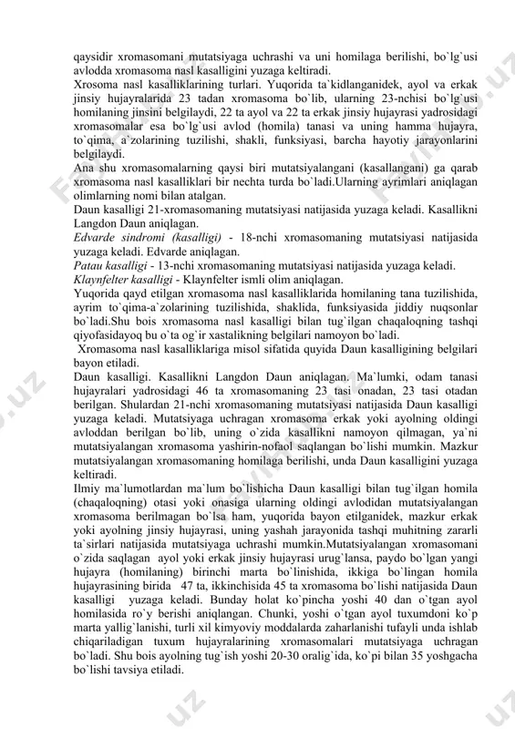 somalarning mutatsiyasi tufayli yuzaga keladi; - ikkinchi guruh-genetik nasl kasalliklari.bular genlarning mutatsiyasi tufayli yuzaga keladi. xromasoma nasl kasalliklari. sabablari. xromasoma nasl kasalliklari xromasomaning mutatsiyalanishi (kasallikka uchrashi, o`zgarishi) natijasida yuzaga keladi.xromasoma nasl kasalligi avloddan-avlodga beriladi. shuningdek, erkak va ayolning hayoti jarayonida tashqi muhitning turli xil noqulay ta`sirlari (kimyoviy moddalar, yuqumli kasalliklarning viruslari, mikroblarining zahari, dori moddalar, narkotiklar, nurlanish va hokazolar ta`siri) natijasida uning organizmini qaysidir xromasomasi mutatsiyaga (o`zgarishga) uchrab kasallanishi mumkin. erkak yoki ayol jinsiy hujayrasidagi avlodidan berilgan mutatsiyaga uchragan xromasomani homilaga o`tishi, shuningdek, erkak yoki ayolning hayoti davomida tashqi muhitning turli xil zararli ta`sirlari natijasida jinsiy hujayra yadrosidagi qaysidir xromasomani mutatsiyaga uchrashi va uni homilaga berilishi, bo`lg`usi avlodda xromasoma nasl kasalligini yuzaga keltiradi. xrosoma nasl kasalliklarining turlari. yuqorida ta`kidlanganidek, ayol va erkak jinsiy hujayralarida 23 tadan xromasoma bo`lib, ularning 23-nchisi bo`lg`usi homilaning jinsini belgilaydi, 22 ta ayol va 22 ta erkak jinsiy hujayrasi yadrosidagi xromasomalar esa bo`lg`usi avlod (homila) tanasi …
