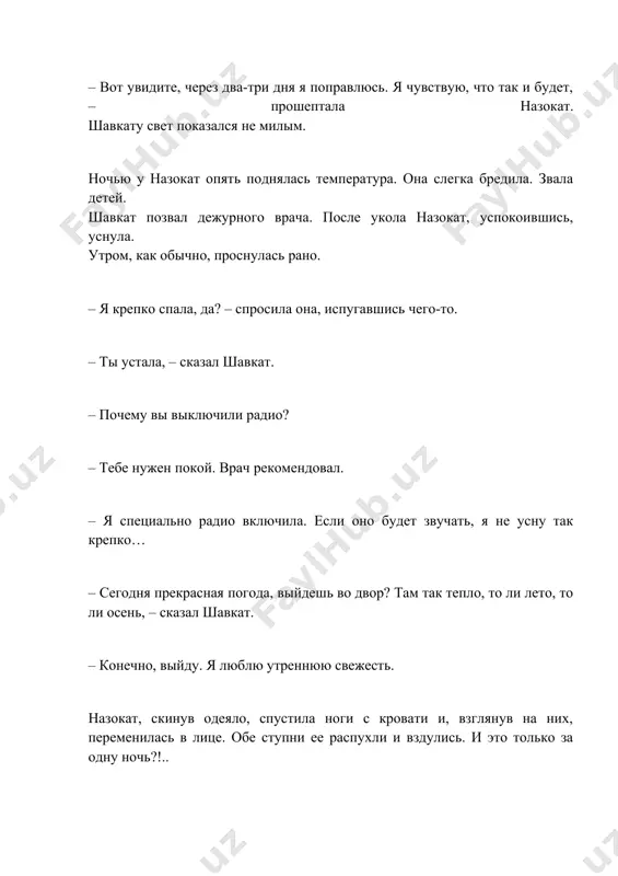 ру назокат начала задыхаться. стоило ей прилечь, как сразу же не хватало воздуха. живот стал еще больше. врач посоветовал спать сидя, облокотившись на подушку. когда она лежала, жидкость, образовавшаяся в животе, давила на легкие, и назокат было трудно дышать… в палату вошла медсестра. – если придет муж, пожалуйста, не впускайте его, – попросила ее назокат. – почему? врач сказал, что ночью с вами должен кто-нибудь быть, – удивилась медсестра. – пожалуйста, временно не пускайте. – но он будет волноваться… – что-нибудь придумайте! – назокат положила деньги в карман медсестры. медсестра в смятении вышла. назокат посмотрела в окно. вспомнила о сыне. чтобы не зарыдать, крепко закусила губу… после работы шавкат прямиком отправился в больницу. но в палату его не впустили. – нельзя! – сказала медсестра, наклонившись к окошку. – ей стало хуже?! – обеспокоенно спросил шавкат. его лицо мгновенно побледнело. – самочувствие в норме, но… – можно поговорить с врачом? – …