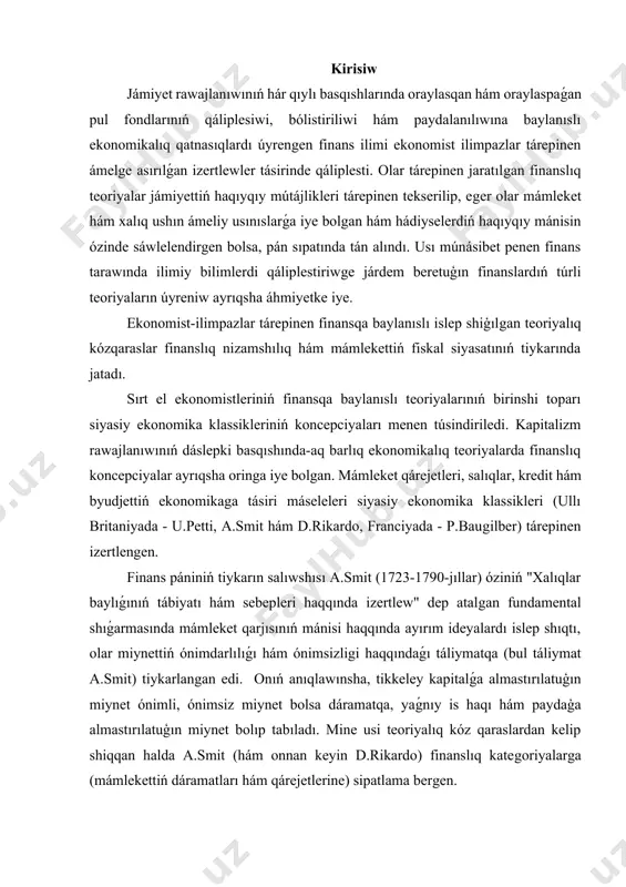 ardı islep shıqtı, olar miynettiń ónimdarlılıǵı hám ónimsizligi haqqındaǵı táliymatqa (bul táliymat a.smit) tiykarlangan edi. onıń anıqlawınsha, tikkeley kapitalǵa almastırılatuģın miynet ónimli, ónimsiz miynet bolsa dáramatqa, yaǵnıy is haqı hám paydaģa almastırılatuģın miynet bolıp tabıladı. mine usi teoriyalıq kóz qaraslardan kelip shiqqan halda a.smit (hám onnan keyin d.rikardo) finanslıq kategoriyalarga (mámlekettiń dáramatları hám qárejetlerine) sipatlama bergen. 1.túrli dáwir hám ekonomikalıq mektepler wákilleriniń mámleket finansına tiyisli teoriyaları a.smit, jaratılgan qundı ónimsiz jumsawshı hám usı múnásibet penen óndiris kúshleriniń rawajlanıwına tosqınlıq etetuģın mámlekettiń qárejetlerin qısqartıw kerek, degen juwmaqqa keledi. a.smit mámleket qárejetleri siyasatın sınǵa algan bolsa da, olar belgili bir bólegi boliwi zárúrligin tán alǵan. sebebi, mine usı bólim óndiristiń ulıwma sharayatların qorǵawǵa qaratılǵan boladı. onıń teoriyasında salıqlar teoriyasına úlken orın berilgen. ol salıq salıwdı maqsetke muwapıq shólkemlestiriwdiń tómendegi tórt tiykarģı principlerin kórsetken: salıqlar olardı tólewshilerdiń potencialı hám kúshine muwapıq tóleniwi kerek; - salıqlardıń muǵdarı hám olardı tólew múddetleri anıq belgilengen bolıwı …