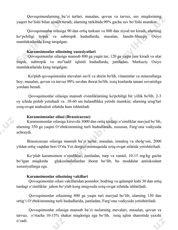 eng tarqalgan. karamsimonlar oilasining xususiyatlari qovoqsimonlar oilasiga mansub 800 ga yaqin tur, 120 ga yaqin janr kiradi va ular tropik, subtropik va mo''tadil iqlimli hududlarda, jumladan, markaziy osiyo mamlakatlarida keng tarqalgan. ko'plab qovoqsimonlar mevalari suvli va shirin bo'lib, vitaminlar va minerallarga boy; masalan, qovun va tarvuz 90% suvdan iborat bo'lib, issiq kunlarda tanani sovutishga yordam beradi. qovoqsimonlar oilasiga mansub o'simliklarning ko'pchiligi bir yillik bo'lib, 2-3 oy ichida pishib yetishadi va 30-60 sm balandlikka yetishi mumkin; ularning urug'lari oziq-ovqat mahsuloti sifatida ham ishlatiladi. karamsimonlar oilasi (brassicaceae) karamsimonlar oilasiga kiruvchi 3000 dan ortiq turdagi o‘simliklar mavjud bo‘lib, ularning 350 ga yaqini o‘zbekistonning turli hududlarida, xususan, farg‘ona vodiysida uchraydi. brassicaceae oilasiga mansub ba’zi turlar, masalan, ismaloq va sholg‘om, 2000 yildan ortiq vaqtdan beri o‘rta yer dengizi mintaqasida oziq-ovqat sifatida yetishtiriladi. ko‘plab karamsimon o‘simliklar, jumladan, turp va xantal, 10-15 mg/kg gacha bo‘lgan miqdorda glukosinolatlardan iborat bo‘lib, bu moddalar antioksidant xususiyatlarga ega. karamsimonlar oilasining vakillari …