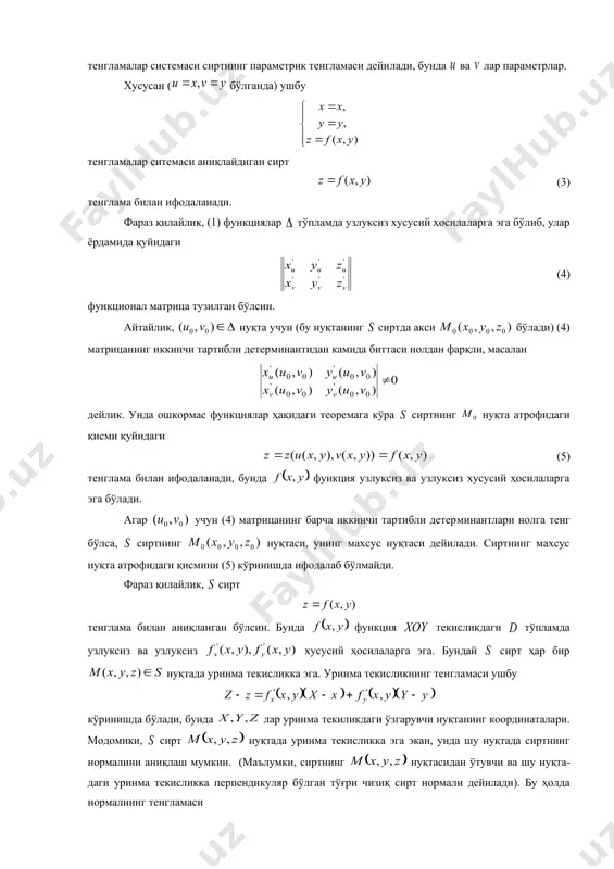 ар да узлуксиз бўлсин. нуқтани олиб, юқоридаги функцияларнинг шу нуқта​да​ги қийматларини топамиз: . ҳосил бўлган ни фазодаги нуқтанинг коорди​наталари деб қараймиз: . равшанки, нуқта тўпламда ўзгарганда лар фазода бирор тўпламни ҳосил қилади. демак, (1) муносабатни тўпламни тўпламга узлуксиз акслантириш деб қараш мумкин. агар (1) акслантириш ўзаро бир қийматли акслантириш бўлса, яъни тўпламнинг турли нуқталарини тўплам​нинг турли нуқталарига акслантирса, тўпламни фазода сирт деб қараш мумкин. одатда, бундай сиртлар содда сиртлар дейилади. шу сабабли (2) тенгламалар системаси сиртнинг параметрик тенгламаси дейи​лади, бунда ва лар параметрлар. хусусан ( бўлганда) ушбу тенгламалар ситемаси аниқлайдиган сирт (3) тенглама билан ифодаланади. фараз қилайлик, (1) функциялар тўпламда узлуксиз хусусий ҳосила​ларга эга бўлиб, улар ёрдамида қуйидаги (4) функционал матрица тузилган бўлсин. айтайлик, нуқта учун (бу нуқтанинг сиртда акси бўлади) (4) матрицанинг иккинчи тартибли детер​ми​нантидан камида биттаси нолдан фарқли, масалан дейлик. унда ошкормас функциялар ҳақидаги теоремага кўра сиртнинг нуқта атрофидаги қисми қуйидаги (5) тенглама билан ифодаланади, бунда функция узлуксиз …