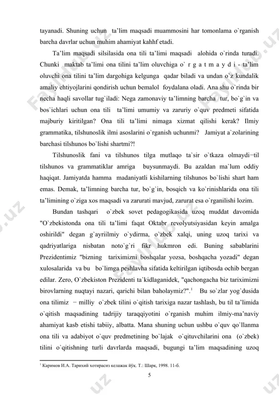 va zarurati mavjud, zarurat esa o`rganilishi lozim. bundan tashqari o`zbek sovet pedagogikasida uzoq muddat davomida "o`zbekistonda ona tili ta’limi faqat oktabr revolyutsiyasidan keyin amalga oshirildi" degan g`ayriilmiy o`ydirma, o`zbek xalqi, uning uzoq tarixi va qadriyatlariga nisbatan noto`g`ri fikr hukmron edi. buning sabablarini prezidentimiz "bizning tariximizni boshqalar yozsa, boshqacha yozadi" degan xulosalarida va bu bo`limga peshlavha sifatida keltirilgan iqtibosda ochib bergan edilar. zero, o`zbekiston prezidenti ta`kidlaganidek, "qachongacha biz tariximizni birovlarning nuqtayi nazari, qarichi bilan baholaymiz?".1 bu so`zlar yog`dusida ona tilimiz − milliy o`zbek tilini o`qitish tarixiga nazar tashlash, bu til ta’limida o`qitish maqsadining tadrijiy taraqqiyotini o`rganish muhim ilmiy-ma’naviy ahamiyat kasb etishi tabiiy, albatta. mana shuning uchun ushbu o`quv qo`llanma ona tili va adabiyot o`quv predmetining bo`lajak o`qituvchilarini ona (o`zbek) tilini o`qitishning turli davrlarda maqsadi, bugungi ta’lim maqsadining uzoq ildizlari bilan tanishtirishni ko`zlab tuzildi. unda ta’lim tili sifatida ona (o`zbek) tilida ta’lim tarixi, ta’lim maqsadining tarixiy rivoji, milliy istiqlol sharofati bilan ta’lim …