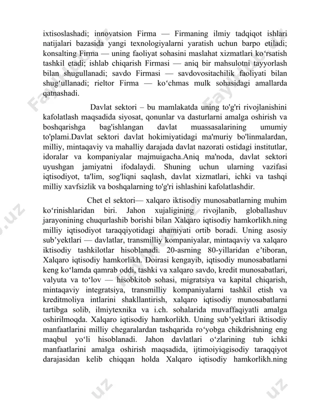 y tadqiqotlar va muhandislik ishlanmalarini amalga oshiradi; investitsion firma — investitsiyalash va qimmatli qogʻozlar bilan bogʻliq operatsiyalarni oʻtkazadi; injiniring firma muhandislikmaslahat koʻrsatishga ixtisoslashadi; innovatsion firma — firmaning ilmiy tadqiqot ishlari natijalari bazasida yangi texnologiyalarni yaratish uchun barpo etiladi; konsalting firma — uning faoliyat sohasini maslahat xizmatlari koʻrsatish tashkil etadi; ishlab chiqarish firmasi — aniq bir mahsulotni tayyorlash bilan shugullanadi; savdo firmasi — savdovositachilik faoliyati bilan shugʻullanadi; rieltor firma — koʻchmas mulk sohasidagi amallarda qatnashadi. davlat sektori – bu mamlakatda uning to'g'ri rivojlanishini kafolatlash maqsadida siyosat, qonunlar va dasturlarni amalga oshirish va boshqarishga bag'ishlangan davlat muassasalarining umumiy to'plami.davlat sektori davlat hokimiyatidagi ma'muriy bo'linmalardan, milliy, mintaqaviy va mahalliy darajada davlat nazorati ostidagi institutlar, idoralar va kompaniyalar majmuigacha.aniq ma'noda, davlat sektori uyushgan jamiyatni ifodalaydi. shuning uchun ularning vazifasi iqtisodiyot, ta'lim, sog'liqni saqlash, davlat xizmatlari, ichki va tashqi milliy xavfsizlik va boshqalarning to'g'ri ishlashini kafolatlashdir. chet el sektori— xalqaro iktisodiy munosabatlarning muhim koʻrinishlaridan biri. …