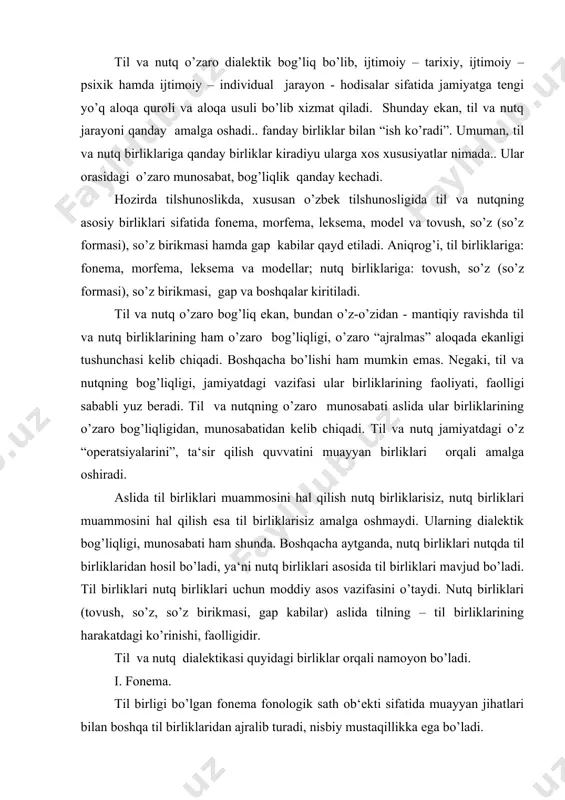 ishi, faolligidir. til va nutq dialektikasi quyidagi birliklar orqali namoyon bo’ladi. i. fonema. til birligi bo’lgan fonema fonologik sath ob‘ekti sifatida muayyan jihatlari bilan boshqa til birliklaridan ajralib turadi, nisbiy mustaqillikka ega bo’ladi. fonema tilning boshqa birliklariga nisbatan, aytilganidek, eng kichik (minimal) birligi bo’lib, til sistemasida (strukturasida) eng katta (maksimal) vazifa bajaradi. boshqacha aytganda, fonema hajm taqozosiga ko’ra minimal, ammo vazifasiga, “amaliga”, til strukturasida tutgan mavqeiga ko’ra tengi yo’q maksimal birlik hisoblanadi. aniqrog’i, fonema moddiy birlik-tovush sifatida tilni ham, uning qator birliklarini, shuningdek, nutq birliklarini ham “yaratadi”, “yasaydi”, ya‘ni u ushbu birliklarning moddiy ashyosi, qurilish materiali hisoblanadiki, fonemalarsiz-tovushlarsiz na til (nutq), na uning birliklari mavjud bo’ladi, muayyan vazifa bajaradi. demak, til birligi muammosini yoritish mantiqan fonemasiz (tovushsiz) uning xususiyatlarini aniqlamasdan amalga oshmaydi, to’liq, mukammal bo’lmaydi. bu – aksioma. shunday ekan, fonemaning o’ziga xosligi nimalarda ko’rinadi. bular: 1. fonema (tovush) tilning eng kichik qurilish materiali, moddiy birligi bo’lib, ta‘sir qilish, sezgi …