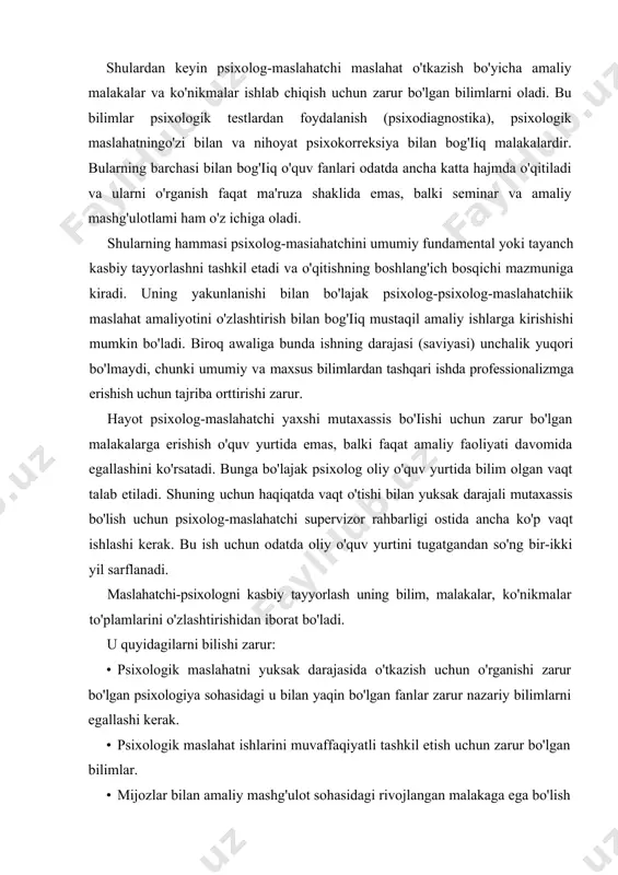 , psixologik maslahatningo'zi bilan va nihoyat psixokorreksiya bilan bog'iiq malakalardir. bularning barchasi bilan bog'iiq o'quv fanlari odatda ancha katta hajmda o'qitiladi va ularni o'rganish faqat ma'ruza shaklida emas, balki seminar va amaliy mashg'ulotlami ham o'z ichiga oladi. shularning hammasi psixolog-masiahatchini umumiy fundamental yoki tayanch kasbiy tayyorlashni tashkil etadi va o'qitishning boshlang'ich bosqichi mazmuniga kiradi. uning yakunlanishi bilan bo'lajak psixolog-psixolog-maslahatchiik maslahat amaliyotini o'zlashtirish bilan bog'iiq mustaqil amaliy ishlarga kirishishi mumkin bo'ladi. biroq awaliga bunda ishning darajasi (saviyasi) unchalik yuqori bo'lmaydi, chunki umumiy va maxsus bilimlardan tashqari ishda professionalizmga erishish uchun tajriba orttirishi zarur. hayot psixolog-maslahatchi yaxshi mutaxassis bo'iishi uchun zarur bo'lgan malakalarga erishish o'quv yurtida emas, balki faqat amaliy faoliyati davomida egallashini ko'rsatadi. bunga bo'lajak psixolog oliy o'quv yurtida bilim olgan vaqt talab etiladi. shuning uchun haqiqatda vaqt o'tishi bilan yuksak darajali mutaxassis bo'lish uchun psixolog-maslahatchi supervizor rahbarligi ostida ancha ko'p vaqt ishlashi kerak. bu ish uchun odatda oliy o'quv yurtini …