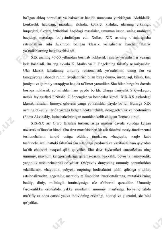 vujudga kelgan noklassik ta’limotlar kiradi. shu davr mutafakkirlari klassik falsafasi asosiy-fundamental tushunchalarni tanqid ostiga oldilar, jumladan, «haqiqat», «aql» kabi tushunchalarni, hattoki falsafani fan sifatidagi predmeti va vazifasini ham qaytadan kо`rib chiqishni maqsad qilib qо`ydilar. shu davr faylasuflari «metafizika» ning umumiy, mavhum kategoriyalariga qarama-qarshi yakkalik, bevosita namoyonlik, yaqqollik tushunchalarini qо`ydilar. ob’yektiv dunyoning umumiy qonunlaridan «dalillarni», «hayotni», subyekt ongining hodisalarini tahlil qilishga о`tdilar; ratsionalizmdan, gegelning mantiqiy ta’limotidan irratsionalizmga, mutafakkirning badiiy, diniy, mifologik intuitsiyasiga о`z e’tiborini qaratdilar. umumiy farovonlikka erishishda yakka manfaatni umumiy manfaatga bо`ysindirishda ma’rifiy axloqqa qarshi yakka individning erkinligi, huquqi va g`ururini, sha’nini qо`ydilar. xix-xx asrlardagi fan yutug`larining falsafaga ta’siri boshqa fan va madaniyatdagi hodisalar fan va madaniyatga bо`lgan ta’sir falsafa rivojiga bо`lgan ta’sir xix asr. tabiiy fan sohasidagi kashfiyotlar va ular asosida qilingan texnik yangiliklar, inson hayotini sezilarli darajada farovonlashtirdi (temir yо`l, paroxod, avtomobil, aeroplan, telefon, radio, fotografiya, kino, gramofon va h.k.) xix-xx asrlar. yevropa madaniyatida ssiyentik kayfiyatni shakllanishiga ta’sir …