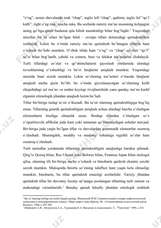 ham o’xshash bo’lishi mumkin. o’zbek tilida ham “o’ng” va “chap” so’zlari “qo’l” so’zi bilan bog’lanib, yahshi va yomon, baxt va falokat ma’nolarini ifodalaydi. turli tillardagi so’zlar va qo’shimchalarni qiyoslash yordamida ulardagi tovushlarning o’xshashligi va ba’zi farqlarini aniqlash mumkin. yuqoridagi misolda buni sezish mumkin. lekin so’zlaning ma’nolari o’rtasida farqlarni aniqlash ancha qiyin bo’lib, bu o’rinda qiyoslanayotgan so’zlarning kelib chiqishidagi asl ma’no va undan keyingi rivojlanishida yana qanday ma’no kashf etganini etimologik jihatdan aniqlash lozim bo’ladi. tillar bir-biriga tashqi ta’sir o’tkazadi. bu ta’sir ularning qarindoshligiga bog’liq emas. tillarning ginetik qarindoshligini aniqlash uchun ulardagi barcha o’zlashgan elementlarni hisobga olmaslik zarur. boshqa tillardan o’zlashgan so’z o’zgartiruvchi affikslar juda kam yoki umuman qo’llanmaydigan sohalar mavjud. bir-biriga juda yaqin bo’lgan tillar va shevalardan grammatik elementlar osonroq o’zlashadi. shuningdek, moddiy va madaniy sohalarga tegishli so’zlar ham osonroq o’zlashadi. turli metodlar yordamida tillarning qarindoshligini aniqlashga harakat qilinadi. qirg’iz qozoq bilan, rus ukrain yoki belorus bilan, frantsuz ispan bilan …