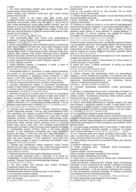 sohasida d)a- chekka qismining oldingi yuqori sohasida; b - tepa qismining o'rta sohasida 6. terining butun sathida (1), terining 1 sm2 sathida (2), va barcha ichki organlarda (3) gi retseptorlir sonini aniqlang.a) 8 mln; b) 1 mlrd; c) 200-400 ta; d) 8 mlrd a)1-a; 2 -c; 3 -b b)1-c;2 -b;3 -d c)1-c; 2-a; 3-b d)1-a;2-b;3-c 7. vestibular analizatorlarning retseptorlarida hosl bo'lgan qo'zg'alish qaysi muozanat organlari oraqali bosh miya yarimsharlaridagi muozanat markaziga boradi. a)retseptor, vestibular nerv, miya ko'prigidagi po'stloqosti muozanat markazi, miyacha. b)retseptor, oraliq miyadagi po'stloqosti muozinat markazi, otkazuvchi nerv tolasi, miyacha. c)retseptor, otkazuvchi nerv tolasi. o'rta miyachgi po'stloqosti muozanat markazi, sezuvchi neiv tolasi, miyacha d)retseptor, vestibular nerv, miyachadagi po'stloqosti markaz, o'tkazuvchi nerv tolasi. 8. eshitish retseptorlarining soni qanchaga teng? a) 400 ming b) 16 ming c) 24 ming d) 8 mln 9. tug'ma ya'ni nasldan naslga irsiy o'tuvchi belgihmi aniqlang. 1) yaqindan ko'rish; 2) rezus omil; 3) to'rparda kolbasimon retseptorlari …