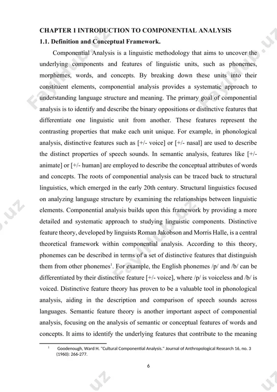 ysis, distinctive features such as [+/- voice] or [+/- nasal] are used to describe the distinct properties of speech sounds. in semantic analysis, features like [+/- animate] or [+/- human] are employed to describe the conceptual attributes of words and concepts. the roots of componential analysis can be traced back to structural linguistics, which emerged in the early 20th century. structural linguistics focused on analyzing language structure by examining the relationships between linguistic elements. componential analysis builds upon this framework by providing a more detailed and systematic approach to studying linguistic components. distinctive feature theory, developed by linguists roman jakobson and morris halle, is a central theoretical framework within componential analysis. according to this theory, phonemes can be described in terms of a set of distinctive features that distinguish them from other phonemes[footnoteref:1]. for example, the english phonemes /p/ and /b/ can be differentiated by their distinctive feature [+/- voice], …