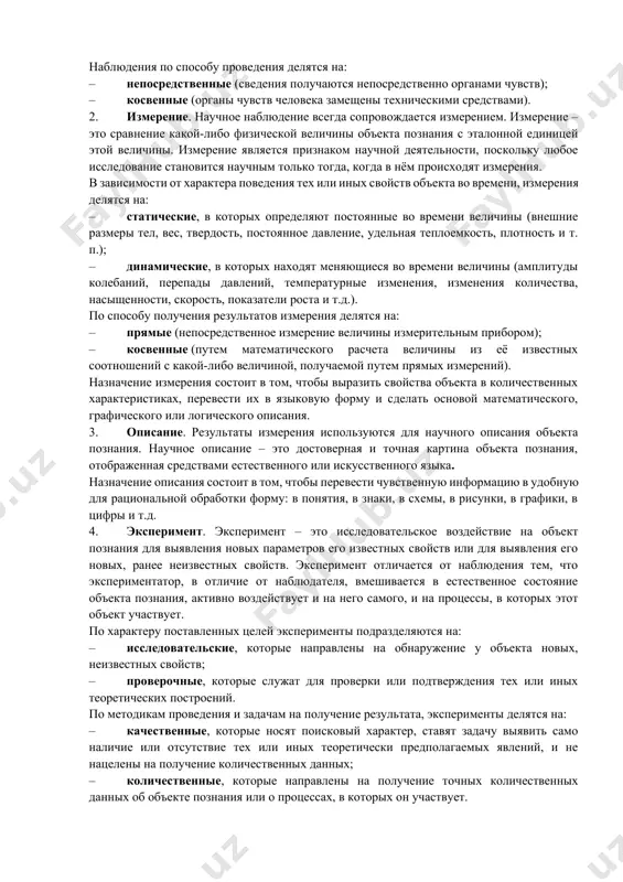 ский уровень научного познания использует следующие методы: 1. наблюдение. научное наблюдение – это система мероприятий по чувственному сбору сведений о свойствах исследуемого объекта познания. основное методологическое условие правильного научного наблюдения – это независимость результатов наблюдения от условий и процесса наблюдения. выполнение этого условия обеспечивает как объективность наблюдения, так и реализацию его основной функции – сбора эмпирических данных в их естественном, природном состоянии. наблюдения по способу проведения делятся на: – непосредственные (сведения получаются непосредственно органами чувств); – косвенные (органы чувств человека замещены техническими средствами). 2. измерение. научное наблюдение всегда сопровождается измерением. измерение – это сравнение какой-либо физической величины объекта познания с эталонной единицей этой величины. измерение является признаком научной деятельности, поскольку любое исследование становится научным только тогда, когда в нём происходят измерения. в зависимости от характера поведения тех или иных свойств объекта во времени, измерения делятся на: – статические, в которых определяют постоянные во времени величины (внешние размеры тел, вес, твердость, …