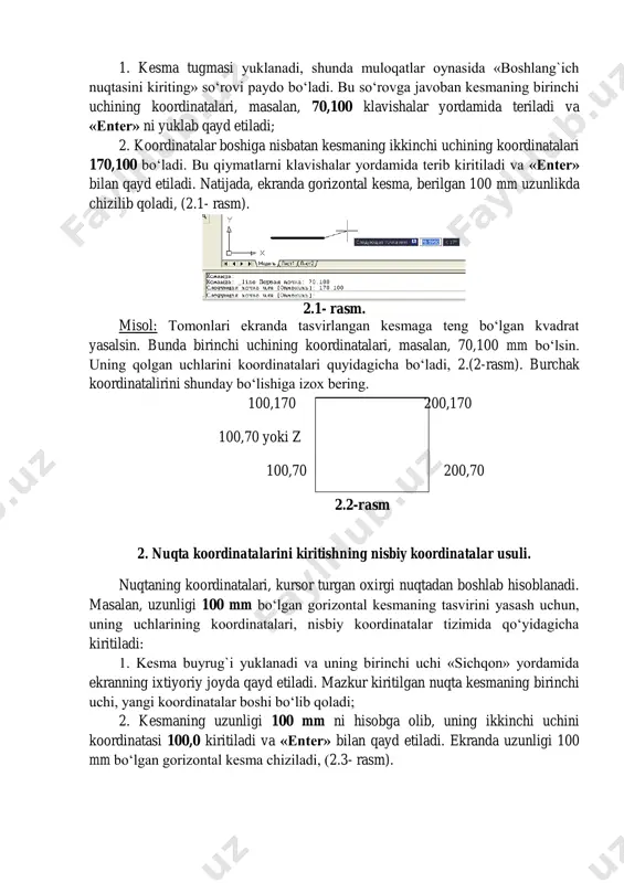 lida bevosita kiritiladi. absolyut koordinatalar tizimida nuqtaning koordinatalari ekranning chap quyi burchagida joylashgan, koordinatalar boshidan hisoblanadi. masalan, uzunligi 100 mm bo‘lgan gorizontal kesmani absolyut koordinatalar usulida quyidagi tartibda - algoritmda kiritiladi: 1. kesma tugmasi yuklanadi, shunda muloqatlar oynasida «boshlang`ich nuqtasini kiriting» so‘rovi paydo bo‘ladi. bu so‘rovga javoban kesmaning birinchi uchining koordinatalari, masalan, 70,100 klavishalar yordamida teriladi va «enter» ni yuklab qayd etiladi; 2. koordinatalar boshiga nisbatan kesmaning ikkinchi uchining koordinatalari 170,100 bo‘ladi. bu qiymatlarni klavishalar yordamida terib kiritiladi va «enter» bilan qayd etiladi. natijada, ekranda gorizontal kesma, berilgan 100 mm uzunlikda chizilib qoladi, (2.1- rasm). 2.1- rasm. misol: tomonlari ekranda tasvirlangan kesmaga teng bo‘lgan kvadrat yasalsin. bunda birinchi uchining koordinatalari, masalan, 70,100 mm bo‘lsin. uning qolgan uchlarini koordinatalari quyidagicha bo‘ladi, 2.(2-rasm). burchak koordinatalirini shunday bo‘lishiga izox bering. 100,170 200,170 100,70 yoki z 100,70 200,70 2.2-rasm 2. nuqta koordinatalarini kiritishning nisbiy koordinatalar usuli. nuqtaning koordinatalari, kursor turgan oxirgi nuqtadan boshlab hisoblanadi. …