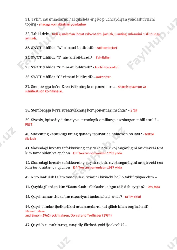 ldiradi? - kuchli tomonlari 36. swot tahlilda "o" nimani bildiradi? – imkoniyat 37. stembergga ko'ra kreativlikning komponentlari... - shaxsiy mazmun va signifikatsion ko`nikmalar. 38. stembergga ko'ra kreativlikning komponentlari nechta? – 2 ta 39. siyosiy, iqtisodiy, ijtimoiy va texnologik omillarga asoslangan tahlil usuli? – pest 40. shaxsning kreativligi uning qanday faoliyatida namoyon bo’ladi? - tezkor fikrlash 41. shaxsdagi kreativ tafakkurning qay darajada rivojlanganligini aniqlovchi test kim tomonidan va qachon - e.p.torrens tomonidan 1987 yilda 42. shaxsdagi kreativ tafakkurning qay darajada rivojlanganligini aniqlovchi test kim tomonidan va qachon - e.p.torrens tomonidan 1987 yilda 43. rivojlantirish ta'lim tamoyillari tizimini birinchi bo'lib taklif qilgan olim – 44. quyidagilardan kim “dasturlash - fikrlashni o‘rgatadi” deb aytgan? - stiv jobs 45. qaysi tushuncha ta’lim nazariyasi tushunchasi emas? - ta’lim sifati 46. qaysi olimlar ijodkorlikni muammolarni hal qilish bilan bog'lashadi? - newell, shaw and simon (1962) yoki isaksen, dorval and treffinger (1994) 47. qaysi biri muhimroq, tanqidiy …