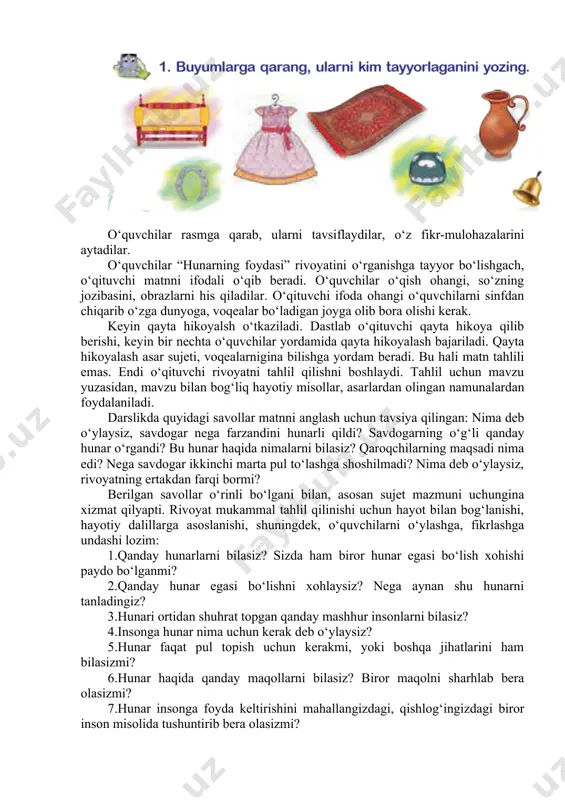 matn tahlilida, dastlab, matnga oid mavzuda kirish suhbati qilib olish samarali bo‘ladi. bu mavzu “hunar – hunardan unar” bo‘limining boshida berilgan. o‘qituvchi hunarmandchilikka oid rasmlarni o‘quvchilarga ko‘rsatib, ularning turlari, ishlatish usullari borasida suhbat quriladi. suhbatda darslikdagi savollardan foydalaniladi: “hunarning yana qanday turlarini bilasiz? siz yashaydigan mahalla yoki ko‘chada hunarmandlar bormi? hunarmandlar yasagan buyumlarning nomini bilasizmi? uyingizda qanday hunarmandchilik buyumlari bor?” o‘quvchilar rasmga qarab, ularni tavsiflaydilar, o‘z fikr-mulohazalarini aytadilar. o‘quvchilar “hunarning foydasi” rivoyatini o‘rganishga tayyor bo‘lishgach, o‘qituvchi matnni ifodali o‘qib beradi. o‘quvchilar o‘qish ohangi, so‘zning jozibasini, obrazlarni his qiladilar. o‘qituvchi ifoda ohangi o‘quvchilarni sinfdan chiqarib o‘zga dunyoga, voqealar bo‘ladigan joyga olib bora olishi kerak. keyin qayta hikoyalsh o‘tkaziladi. dastlab o‘qituvchi qayta hikoya qilib berishi, keyin bir nechta o‘quvchilar yordamida qayta hikoyalash bajariladi. qayta hikoyalash asar sujeti, voqealarnigina bilishga yordam beradi. bu hali matn tahlili emas. endi o‘qituvchi rivoyatni tahlil qilishni boshlaydi. tahlil uchun mavzu yuzasidan, mavzu bilan bog‘liq hayotiy misollar, asarlardan …