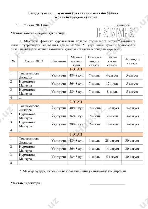 рта таълим мактаби бўйича ........-сонли буйруқдан кўчирма. “____” июнь 2021 йил .............. қишлоғи. меҳнат таътили бериш тўғрисида. 1. мактабда фаолият кўрсатаётган педагог ходимларга меҳнат таътилига чиқиш тўғрисидаги жадвалига ҳамда 2020-2021 ўқув йили тугаши муносабати билан навбатдаги меҳнат таътилига қуйидаги жадвал асосида чиқарилсин. № ходим фио лавозими меҳнат таътили куни таътилга чиқиш санаси таътил тугаш санаси иш чиқиш санаси 1-этап 1 тоштемирова дилдора ўқитувчи 48/48 кун 7-июнь 4-август 5-август 2 нурматова манзура ўқитувчи 36/48 кун 7-июнь 17-июль 5-август 3 нурматова манзура ўқитувчи 28/48 кун 7-июнь 8-июль 5-август 4 ... 2-этап 1 тоштемирова дилдора ўқитувчи 48/48 кун 16-июнь 13-август 14-август 2 нурматова манзура ўқитувчи 36/48 кун 16-июнь 30-июль 14-август 3 нурматова манзура ўқитувчи 28/48 кун 16-июнь 17-июль 14-август 4 ... 3-этап 1 тоштемирова дилдора ўқитувчи 48/48 кун 1-июль 28-август 30-август 2 нурматова манзура ўқитувчи 36/48 кун 1-июль 14-август 30-август 3 нурматова манзура ўқитувчи 28/48 кун 1-июль 5-август 30-август 4 ... 2. мазкур …