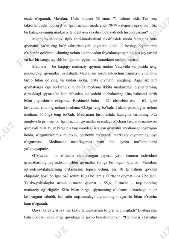atda markaziy qiymatning joyi o’zgarmasa. medianani tavsiflaganda ham biz ayrim ma`lumotlarni yo’qotayapmiz. o’rtacha - bu o’rtacha chamalangan qiymat, ya`ni hamma individual qiymatlarning yig`indisini ushbu qiymatlar soniga bo’lingani qiymati. masalan, iqtisodchi-talabalarning o’rtachasini topish uchun, biz 10 ta bahoni qo’shib chiqamiz, hosil bo’lgan 647 sonini 10 ga bo’lamiz. o’rtacha qiymat – 64,7 bo’ladi. talaba-psixologlar uchun o’rtacha qiymat – 55,6. o’rtacha – taqsimotning markaziy og`irligidir. shu bilan birga, qiymatning o’lchami o’rtachaga ta`sir ko’rsatgani sababli, har safar taqsimotdagi qiymatning o’zgarishi bilan o’rtacha ham o’zgaradi. qaysi xarakteristika markaziy tendentsiyani to’g`ri talqin qiladi? boshqa shu kabi qiziqarli savollarga quyidagicha javob berish mumkin: “hammasi vaziyatga bog`liq”. birinchidan, ko’pgina hodisalar taqsimotning shakliga bog`liq. agar siz o’rtacha(normal) taqsimotni yoki simmetrik unimodal taqsimotni olgan bo’lsangiz, uchchala xarakteristika ham bir xil sonni beradi. medianaga faqatgina o’ng tomondagi qiymatning kattaligi ta`sir ko’rsatayotgan bo’lsa, modaga oxirgi qiymatlar ta`sirini kuzatmaymiz. siz qaysi xarakteristikadan foydalanishni lozim ko’rsangiz, avval yaxshilab mulohaza qilishingiz kerak bo’ladi. agar siz …