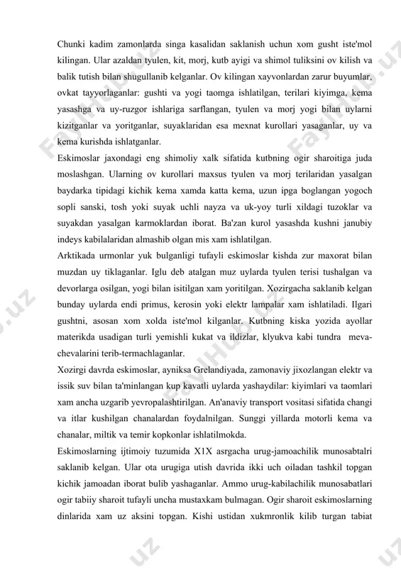 r. kutbning kiska yozida ayollar materikda usadigan turli yemishli kukat va ildizlar, klyukva kabi tundra meva-chevalarini terib-termachlaganlar. xozirgi davrda eskimoslar, ayniksa grelandiyada, zamonaviy jixozlangan elektr va issik suv bilan ta'minlangan kup kavatli uylarda yashaydilar: kiyimlari va taomlari xam ancha uzgarib yevropalashtirilgan. an'anaviy transport vositasi sifatida changi va itlar kushilgan chanalardan foydalnilgan. sunggi yillarda motorli kema va chanalar, miltik va temir kopkonlar ishlatilmokda. eskimoslarning ijtimoiy tuzumida x1x asrgacha urug-jamoachilik munosabtalri saklanib kelgan. ular ota urugiga utish davrida ikki uch oiladan tashkil topgan kichik jamoadan iborat bulib yashaganlar. ammo urug-kabilachilik munosabatlari ogir tabiiy sharoit tufayli uncha mustaxkam bulmagan. ogir sharoit eskimoslarning dinlarida xam uz aksini topgan. kishi ustidan xukmronlik kilib turgan tabiat kuchlari xar xil tabiiy xodisalarga, turli arvoxlarga va “dengiz xujayini”ga siginish, sexrgarlik va shamanizm kabi ibtidoiy dinlarni yaratgan. ularda shamaniylik ibodati va turli mifologik tasavvurlar rivoj topgan. xozir eskimoslar orasida xristian dini kup tarkalgan. eskimoslarda kadimiy davrlaran amaliy san'at tarakkiy …