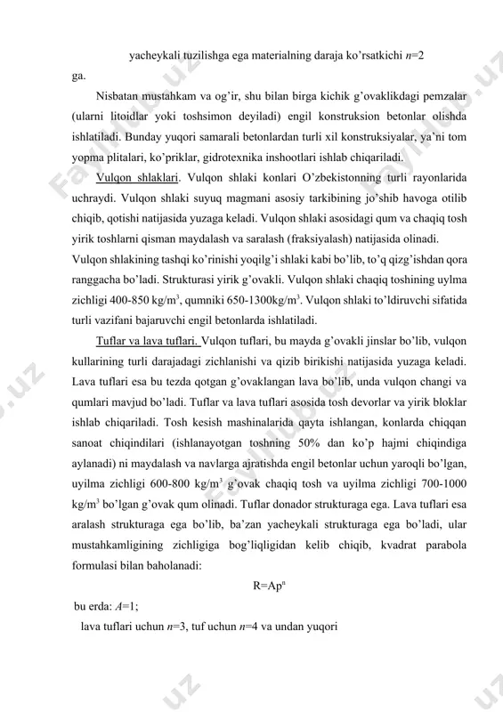 lib, ba’zan yacheykali strukturaga ega bo’ladi, ular mustahkamligining zichligiga bog’liqligidan kelib chiqib, kvadrat parabola formulasi bilan baholanadi: r=apn bu erda: a=1; lava tuflari uchun n=3, tuf uchun n=4 va undan yuqori shu sababli bir xil zichlikdagi lava tuflari, tuflarga nisbatan mustahkam, lekin pemzaga nisbatan mustahkamligi pastroqdir. tuflarning bir qancha turlarining suvga chidamligi va sovuqqa chidamligi etarli bo’lmaydi, bu uning strukturasidagi donalarni bog’lanishini sustligi bilan ifodalanadi. bunday tuflar betonda qo’llanilmaydi, biroq yuqori samarali sun’iy g’ovak to’ldiruvchi olish uchun xomashyo sifatida ishlatilishi mumkin. 3. cho’kindi tog’ jinslari asosidagi to’ldiruvchilar. cho’kindi tog’ jinslari asosidagi g’ovak to’ldiruvchilar olishda asosan karbonat g’ovak ohaktoshlar, chig’anoqlar va krenezyom g’ovak jinslar ishlatiladi. ohaktoshlarni maydalashda zichligi 1800 kg/m3 dan kam bo’lgan va uylma zichligi 1000 kg/m3 gacha bo’lgan g’ovak shag’al (donalar orasidagi bo’shliqlik 40- 50%) olinadi, bu material o’zrst 8267-93 “qurilish ishlari uchun zich tog’ jinslari asosida chaqiq tosh va shag’al” bo’yicha g’ovak to’ldiruvchining klassifikatsiyasiga mos keladi. ohaktosh chig’anoqlar …
