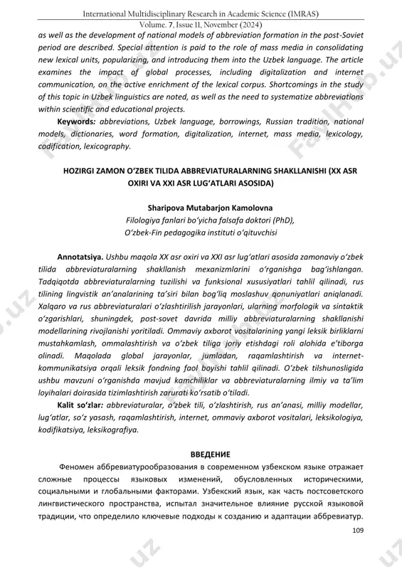study analyzes the structural and functional features of abbreviations, identifying patterns of their adaptation influenced by russian linguistic traditions. the processes of borrowing international and russian abbreviations, their morphological and syntactic transformation, https://doi.org/10.5281/zenodo.14207175 international multidisciplinary research in academic science (imras) volume. 7, issue 11, november (2024) 109 as well as the development of national models of abbreviation formation in the post-soviet period are described. special attention is paid to the role of mass media in consolidating new lexical units, popularizing, and introducing them into the uzbek language. the article examines the impact of global processes, including digitalization and internet communication, on the active enrichment of the lexical corpus. shortcomings in the study of this topic in uzbek linguistics are noted, as well as the need to systematize abbreviations within scientific and educational projects. keywords: abbreviations, uzbek language, borrowings, russian tradition, national models, dictionaries, word formation, digitalization, internet, mass media, lexicology, …