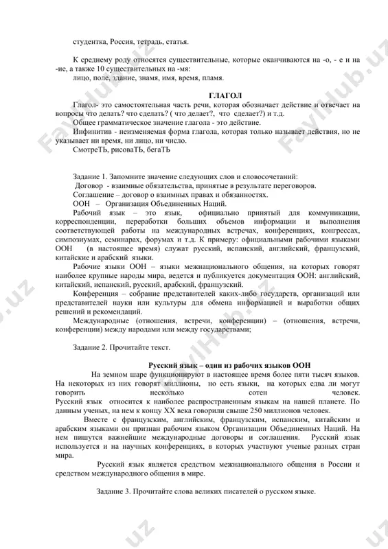 оканчиваются на твердый согласный; некоторые существительные, которые оканчиваются на мягкий согласный: портрет, зал, учитель, словарь, чай. к женскому роду относятся существительные на -а, -я; некоторые существительные, которые оканчиваются на мягкий согласный: студентка, россия, тетрадь, статья. к среднему роду относятся существительные, которые оканчиваются на -о, - е и на -ие, а также 10 существительных на -мя: лицо, поле, здание, знамя, имя, время, пламя. глагол глагол- это самостоятельная часть речи, которая обозначает действие и отвечает на вопросы что делать? что сделать? ( что делает?, что сделает?) и т.д. общее грамматическое значение глагола - это действие. инфинитив - неизменяемая форма глагола, которая только называет действия, но не указывает ни время, ни лицо, ни число. смотреть, рисовать, бегать задание 1. запомните значение следующих слов и словосочетаний: договор - взаимные обязательства, принятые в результате переговоров. соглашение – договор о взаимных правах и обязанностях. оон – организация объединенных наций. рабочий язык – это язык, официально принятый …