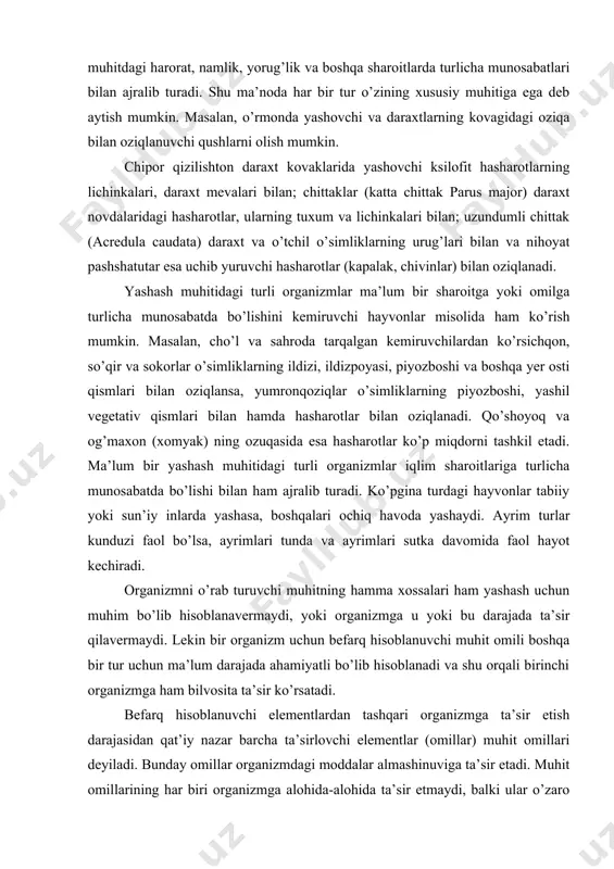 h muhitidagi turli organizmlar iqlim sharoitlariga turlicha munosabatda bo’lishi bilan ham ajralib turadi. ko’pgina turdagi hayvonlar tabiiy yoki sun’iy inlarda yashasa, boshqalari ochiq havoda yashaydi. ayrim turlar kunduzi faol bo’lsa, ayrimlari tunda va ayrimlari sutka davomida faol hayot kechiradi. organizmni o’rab turuvchi muhitning hamma xossalari ham yashash uchun muhim bo’lib hisoblanavermaydi, yoki organizmga u yoki bu darajada ta’sir qilavermaydi. lekin bir organizm uchun befarq hisoblanuvchi muhit omili boshqa bir tur uchun ma’lum darajada ahamiyatli bo’lib hisoblanadi va shu orqali birinchi organizmga ham bilvosita ta’sir ko’rsatadi. befarq hisoblanuvchi elementlardan tashqari organizmga ta’sir etish darajasidan qat’iy nazar barcha ta’sirlovchi elementlar (omillar) muhit omillari deyiladi. bunday omillar organizmdagi moddalar almashinuviga ta’sir etadi. muhit omillarining har biri organizmga alohida-alohida ta’sir etmaydi, balki ular o’zaro bog’liq holda ta’sir ko’rsatadi. lekin ushbu bog’liqlik ma’lum bir omilning alohida ta’sir kuchini va xususiyatini rad etmaydi. masalan, omillarning o’zaro hamkorlikda ta’sir etishini qurg’oqchilik, garmsel, yomg’ir, sovuq, bo’ron va boshqalarning …