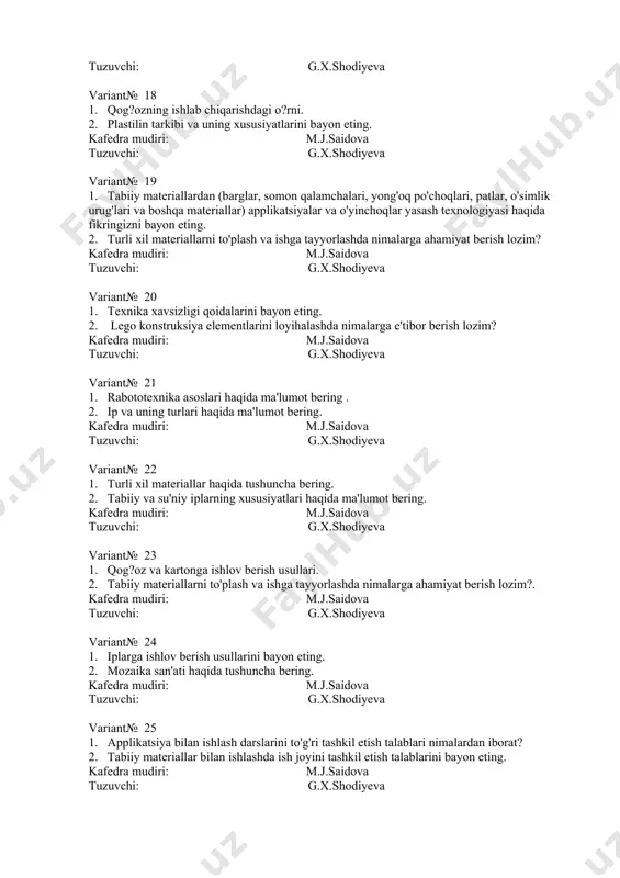 ing turlari bilan ishlashda texnika xavfsizligi qoidalarini bayon eting. kafedra mudiri: m.j.saidova tuzuvchi: g.x.shodiyeva variant№ 28 1. axborot kommunikatsion texnologiyalari haqida ma'lumot bering. 2. interfaol ta'lim metodlari haqida ma'lumot bering. kafedra mudiri: m.j.saidova tuzuvchi: g.x.shodiyeva variant№ 29 1. plastilin bilan ishlash darslarini tashkil etish metodikasi haqida fikr bildiring. 2. o'quvchilarni mehnatga tarbiyalashda nimalarga e'tibor berish lozim? kafedra mudiri: m.j.saidova tuzuvchi: g.x.shodiyeva variant№ 30 1. plastilin bilan ishlash darslarini tashkil etish metodikasi haqida fikr bildiring. 2. qog?oz va karton tarixi. kafedra mudiri: m.j.saidova tuzuvchi: g.x.shodiyeva variant№ 31 1. axborot kommunikatsion texnologiyalari haqida ma'lumot bering. 2. gazlamaga ishlov berish (o'lchash, andoza olish va qirqish) usullarini tushuntiring. kafedra mudiri: m.j.saidova tuzuvchi: g.x.shodiyeva variant№ 32 1. mozaika bilan ishlash darslarini to'g'ri tashkil etish talablari. 2. rabototexnika, elektromexanika qurilmalari va kosntruktorlik elementlari haqida tushuncha bering. kafedra mudiri: m.j.saidova tuzuvchi: g.x.shodiyeva variant№ 33 1. texnik loyihalash ishlarining mazmunini bayon eting. 2. turli xil materiallar haqida tushuncha …
