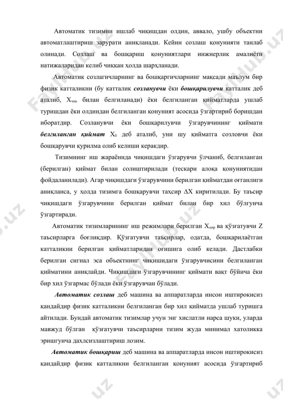 ўзгартириб туришга айтилади. бу тизимлар учун энг хислатли нарса-қандайдир берилаётган таҳсирларнинг ўзгариши чиқишдаги параметрни ўзгаришда аниқ акс этиш лозимлигидир. обҳектга бошқарувчи таҳсирнинг олдиндан белгилаб қўйишлар бўйича шаклланиши бошқариш ёки созлашнинг қонуни (бошқариш алгоритми) деб аталади. чизиқли ва эгри чизиқли бошқариш қонунлари мавжуддир. бошқаришнинг чизиқли конуниятлари созлагичнинг чизиқли тенгламаси билан тавсифланади; чизиқли қонуниятда созлагич киришдаги ўзгарувчи қийматига пропорционал бўлган сигнал ишлаб чиқаради, айрим ҳолларда эса киришдаги ўзгарувчининг ҳосиласига ва интегралига пропорционал бўлган сигнал чиқаради. шунинг учун хусусий ҳолларда бошқаришнинг чизиқли қонунияти ёки пропорционал (п-созлагич) ёки интеграллаговчи (и-созлагич) бўлиши мумкин. ундан ташқари чизиқли қонуният пропорционал-дифферен-циалловчи (пд-созлагич) ёки пропорционал-интеграл-дифференциалловчи (пид-созлагич) бўлиши мумкин, одатда, дифференциалловчи бошқариш қонунияти пропорционал ёки интегралловчи қонуниятлар билан қўлланилади. бошқаришнинг эгри чизиқли қонуниятлари, қатор ҳолларда, махсус ҳолда ҳосил қилинади (оптимал, ўз-ўзини ростлаш ва бошқа тизимлар). бу билан автоматик тизимлар белгиланган сифат даражасига етказилади. бу қонуниятлар созлагичлар тавсифининг эгри чизиқлилиги билан ёки логик элементларнинг мавжудлиги билан характерланиши мумкин. чунки улар созлагич …