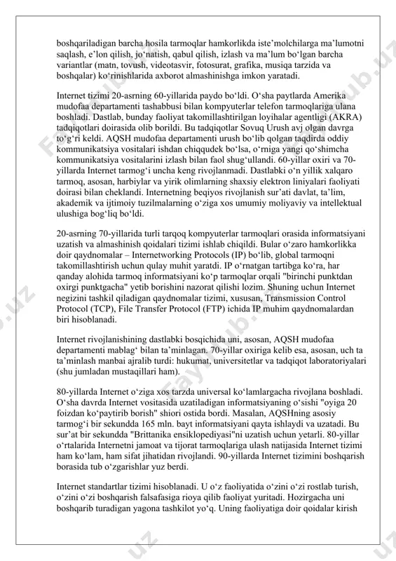 vositalari ishdan chiqqudek bo‘lsa, o‘rniga yangi qo‘shimcha kommunikatsiya vositalarini izlash bilan faol shug‘ullandi. 60-yillar oxiri va 70-yillarda internet tarmog‘i uncha keng rivojlanmadi. dastlabki o‘n yillik xalqaro tarmoq, asosan, harbiylar va yirik olimlarning shaxsiy elektron liniyalari faoliyati doirasi bilan cheklandi. internetning beqiyos rivojlanish sur’ati davlat, ta’lim, akademik va ijtimoiy tuzilmalarning o‘ziga xos umumiy moliyaviy va intellektual ulushiga bog‘liq bo‘ldi. 20-asrning 70-yillarida turli tarqoq kompyuterlar tarmoqlari orasida informatsiyani uzatish va almashinish qoidalari tizimi ishlab chiqildi. bular o‘zaro hamkorlikka doir qaydnomalar – internetworking protocols (ip) bo‘lib, global tarmoqni takomillashtirish uchun qulay muhit yaratdi. ip o‘rnatgan tartibga ko‘ra, har qanday alohida tarmoq informatsiyani ko‘p tarmoqlar orqali "birinchi punktdan oxirgi punktgacha" yetib borishini nazorat qilishi lozim. shuning uchun internet negizini tashkil qiladigan qaydnomalar tizimi, xususan, transmission control protocol (tcp), file transfer protocol (ftp) ichida ip muhim qaydnomalardan biri hisoblanadi. internet rivojlanishining dastlabki bosqichida uni, asosan, aqsh mudofaa departamenti mablag‘ bilan ta’minlagan. 70-yillar oxiriga kelib esa, …