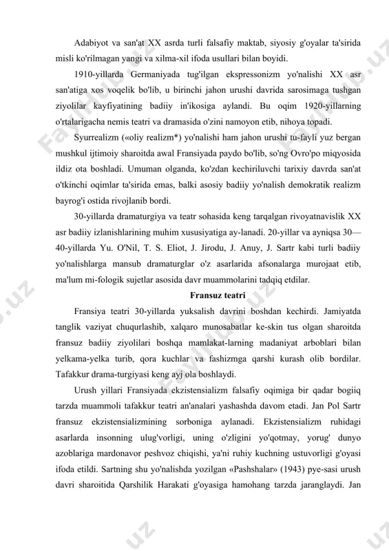 , yorug' dunyo azoblariga mardonavor peshvoz chiqishi, ya'ni ruhiy kuchning ustuvorligi g'oyasi ifoda etildi. sartning shu yo'nalishda yozilgan «pashshalar» (1943) pye-sasi urush davri sharoitida qarshilik harakati g'oyasiga hamohang tarzda jaranglaydi. jan anuyning «antigona» (1943) asari ham ekzistensializm usuli ta'siri ostida yozilgan. tafakkur dramasi jan jirodu (1882—1944) tafakkur dramasining yirik namoyan-dalaridan biri bo'lib, dramaturgiyaga 1928-yili o'z romani asosida yozilgan ilk «zigfrid» dramasi bilan kirib kelgan. asarda jangda jarohatlanib, xotirasidan ajralgan, nemislarga asir tushgan fransuz adibi jak forestening fojiali qismati haqida hikoya qilingan. fo-reste nemis sifatida qabul etilib, fashistlar germaniyasida zigfrid nomi bilan milliy qahramon, jangovar ruh ramzi sifatida ulugianadi. dramada jirodu fransuz tafakkur dramasi an'analari asosida yirik falsafiy-ijtimoiy masalalarni umumlashtirish layoqatini namo-yon etdi. drama militarizmga, urush korchalonlariga qarshi qahr-g'azab o'tiga to'la edi. pyesada zigfrid urush tufayli o'tmishidan, yashashga loyiq borlig'idan ajraydi. butun pyesa davomida u o'zini o'zi topishga urinadi. zigfrid — foreste atrofida ikki xil intilish orasida kurash boradi: yeva degan …