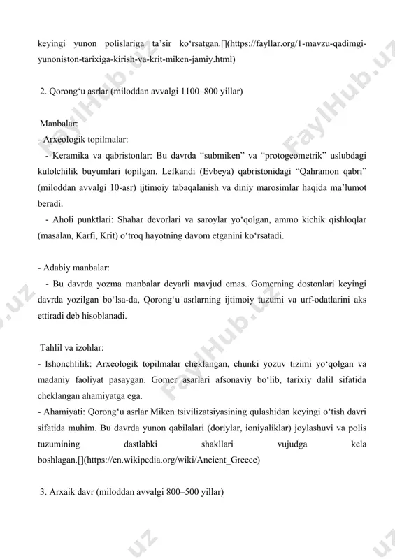 niy e’tiqodlar va xudolar genealogiyasi haqida ma’lumot beradi. - arxaik shoirlar: sapfo va alkay (miloddan avvalgi 7–6-asrlar) lirik she’rlari orqali shaxsiy his-tuyg‘ular va ijtimoiy muhitni tasvirlaydi. - yozma yodgorliklar: - drakon qonunlari (miloddan avvalgi 621, afina): afinada yozilgan ilk qonunlar ijtimoiy adolat va huquqiy tuzumning boshlanishini ko‘rsatadi. tahlil va izohlar: - ishonchlilik: gomer va gesiod asarlari diniy va ijtimoiy kontekstni tushunishda muhim, ammo tarixiy aniqlikda cheklangan. arxeologik topilmalar va drakon qonunlari polis tuzumining rivojlanishini tasdiqlaydi. - ahamiyati: arxaik davr yunon madaniyatining uyg‘onishi, alfabetning qayta kashf etilishi (miloddan avvalgi 8-asr) va shahar-davlatlarning shakllanishi bilan ajralib turadi. birinchi olimpiya o‘yinlari (miloddan avvalgi 776) yunon birligining ramzi sifatida muhim.[](https://www.mindonmap.com/uz/blog/ancient-greece-timeline/) 4. klassik davr (miloddan avvalgi 500–323 yillar) manbalar: - arxeologik topilmalar: - afina akropolidagi parfenon (miloddan avvalgi 447–432): perikl davrida qurilgan bu ma’bad afinaning iqtisodiy va madaniy qudratini aks ettiradi. - delfi va olimpiyadagi ma’badlar: diniy va sport marosimlari haqida ma’lumot beradi. - urush …