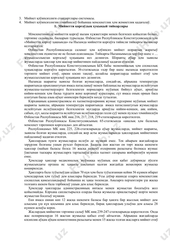 алатуғын, мийнет өнимдарлығын асырыў менен бирге, жарақатларды, кәсиплик кеселлик, авария, өрт ҳәм жарылыўдың алдын ала билетуғын қәнигелер таярлаўдан ибарат. курстың ўазыйпасы қәўипли ҳәм зыянлы өндирис жағдайларын олардың инсан денсаўлығына тәсири ҳәмде усы қәўипли затларды өлшеўде қолланылатуғын заманагөй усыллар ҳәм олардан қорғаныў шараларын үйрениўден ибарат. соның менен бирге жумыс орынлары ҳәм кәрханаларында жумыс шараятын, тәртипти, жумыс қуралларының ҳәм үскенелериниң бахысыз ҳәдийселердиң келип шығыўына себеп болыў итималлығы көз қарасынан илимий анализлеў ҳәм оннан келип шығатуғын жуўмақларға таянған ҳалда бахысыз ҳәдийселердиң алдын алыўға имканият беретуғын илаж-шараларды ислеп шығарыўдан ибарат. лексия №2 мийнетти қорғaўдың ҳуқықый ҳәм нормaлaры ҳәм шөлкемлестириў тийкaрлaры жобaсы: 1. мийнетти қорғаўдың ҳуқықый тийкарлары. 2. мийнетти қорғаў тараўындағы норматив талаплар ҳәм қағыйдалар. 3. мийнет қәўипсизлиги стандартлары системасы. 4. мийнет қәўипсизлигин тәмийинлеў бойынша мәмлекетлик ҳәм жәмиетлик қадағалаў. 1. мийнетти қорғаўдың ҳуқықый тийкарлары мәмлекетимизде мийнетти қорғаў нызам хүжжетлери менен белгилеп қойылган болып, тәртипке салынады, басқарып турылады. өзбекстан республикасы конститусиясында ҳәм «мийнетти қорғаў ҳақкында» ғы …