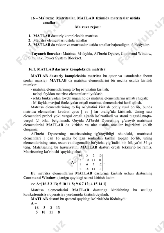 murojat shu o`zgaruvchi orqali amalga oshiriladi. 16.2. matritsa elementlari ustida amallar. matritsa elementlarining ustunlar bo`yicha yig’indisini hisoblash uchun quyidagi komandadan foydalanamiz: >> sum(a) matlab dasturi hisoblash natijasi - ans (answer-javob) ni vektor ko`rinishda beradi: ans = 34 34 34 34 matritsaning satr bo`yicha elementlari yig’indisini hisoblash uchun matritsaning satr va ustunlarining o`rinlari almashtiriladi, ya`ni a matritsaga nisbatan transponirlangan a* matritsaning ustunlari bo`yicha yig’indisi hisoblanadi. matritsani transponirlash matlab da apostrof bilan belgilanadi, ya`ni a*=a', va transponirlangan a* matritsaning ustunlari bo`yicha yig’indisi: >> sum(a') javob: ans = 34 34 34 34 matritsaning diagonal bo`yicha summasini hisoblash uchun uning diagonalidagi elementlarni >> diag(a) komanda orqali ajratib olamiz, natija: ans = 16 10 7 1 va bu elementlar summasi >> sum(diag(a)) ans = 34 matritsaning ikkinchi diagonali >> diag(fliplr(a)) ans = 13 11 6 4 va bu elementlar summasi >> sum(diag(fliplr(a))) ans = 34 bu erda fliplr(a) komandasi matritsani chapdan o`nga aksini aniqlaydi ya`ni, …