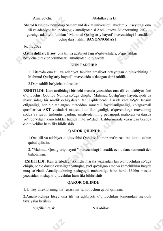 onoraning 207-guruhga adabiyot fanidan " mahmud qoshgʻariy hayoti" mavzusidagi 1 soatlik ochiq darsi tahlili bayonnomasi 16.11. 2022 qatnashdilar: litsey ona tili va adabiyot fani o‘qituvchilari, o‘quv ishlari bo‘yicha direktor o‘rinbosari, amaliyotchi o‘qituvchi. kun tartibi: 1. litseyda ona tili va adabiyot fanidan amaliyot o‘tayotgan o‘qituvchining " mahmud qoshgʻariy hayoti” mavzusida o‘tkazgan darsi tahlili. 2.dars tahlili bo‘yicha xulosalar. eshitildi: kun tartibidagi birinchi masala yuzasidan ona tili va adabiyot fani o‘qituvchisi qobilov nomoz so‘zga chiqib, mahmud qoshgʻariy hayoti, ijodi va mavzusidagi bir soatlik ochiq darsni tahlil qilib berdi. darsda vaqt to‘g‘ri taqsim etilganligi, har bir tanlangan metoddan samarali foydalanilganligi, ko‘rgazmali qurollar va akt vositalari maqsadli qo‘llanilganligi, o‘quvchilarga mavzuning sodda va ravon tushuntirilganligi, amaliyotchining pedagogik mahorati va darsda yo‘l qo‘yilgan kamchiliklar haqida nutq so‘zladi. ushbu masala yuzasidan boshqa o‘qituvchilar ham fikr bildirishib qaror qilindi: 1.ona tili va adabiyot o‘qituvchisi qobilov nomoz ma’ruzasi ma’lumot uchun qabul qilinsin. 2. "mahmud qoshgʻariy hayoti " mavzusidagi 1 soatlik …