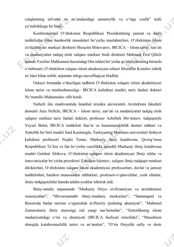 l etildi. xalqaro anjuman “markaziy osiyo mintaqasida islom madaniyati va san’ati”, “markaziy osiyo mutafakkirlari ilmiy-ma’naviy merosi”, “markaziy osiyo tarixiy yodgorliklari epigrafikasi va arxitekturasi” hamda “markaziy osiyo xalqlarining urf-odat va an’analaridagi umumiylik va o‘ziga xoslik” kabi yo‘nalishlarga bo‘lindi. konferensiyani o‘zbekiston respublikasi prezidentining jamoat va diniy tashkilotlar bilan hamkorlik masalalari bo‘yicha maslahatchisi, o‘zbekiston islom sivilizatsiyasi markazi direktori shoazim minovarov, ircica – islom tarixi, san’ati va madaniyatini tadqiq etish xalqaro markazi bosh direktori mahmud erol qilich hamda vazirlar mahkamasi huzuridagi din ishlari bo‘yicha qo‘mita raisining birinchi o‘rinbosari, o‘zbekiston xalqaro islom akademiyasi rektori muzaffar komilov tabrik so‘zlari bilan ochib, anjuman ishiga muvaffaqiyat tiladilar. onlayn formatda o‘tkazilgan tadbirni o‘zbekiston xalqaro islom akademiyasi islom tarixi va manbashunosligi– ircica kafedrasi mudiri, tarix fanlari doktori ne’matullo muhamedov olib bordi. nufuzli ilm mashvaratida istanbul texnika universiteti arxitektura fakulteti dotsenti aras neftchi, ircica – islom tarixi, san’ati va madaniyatini tadqiq etish xalqaro markazi tarix fanlari doktori, professor ashirbek mo‘minov, tadqiqotchi …