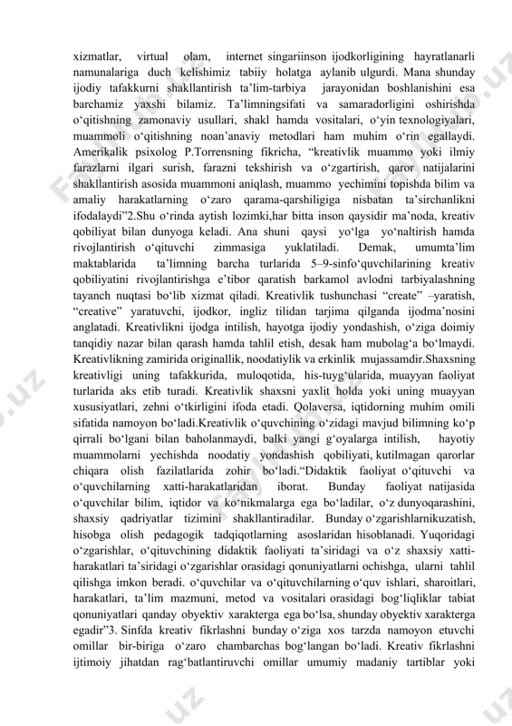 dagogik shart-sharoitlarini takomillashtirish, hamkorlikdagi loyihaviy faoliyat orqali ta’lim olayotgan yoshlarni, shu jumladan, 5-9-sinf o‘quvchilarini erkin fikrlashga o‘rgatish, darslarni, xususan, adabiyot fanini tahlil qilish orqali kreativ shaxsni shakllantirishning pedagogik mexanizmlarini ishlab chiqish alohida ahamiyat kasb etadi. kreativ pedagogikaning imkoniyatlarini kengaytirib borish orqali o‘quvchilarning ijodiy-intellektual salohiyatini rivojlantirish muhim ahamiyat kasb etadi. mamlakatimizda maktab ta’limini sifat jihatdan yangi bosqichga ko‘tarish, o‘quvchilarda sog‘lom, kuchli va ta’sirchan motivatsiyani shakllantirish, ularni kasbiy o‘sishini mustaqil rejalashtirishga o‘rgatish, zamonaviy kasblarni egallash layoqatini tarbiyalashga katta e’tibor qaratish pedagogdan ulkan salohiyat, kuchli bilim hamda tinimsiz harakatni talab etadi.darhaqiqat, elektron xizmatlar, virtual olam, internet singariinson ijodkorligining hayratlanarli namunalariga duch kelishimiz tabiiy holatga aylanib ulgurdi. mana shunday ijodiy tafakkurni shakllantirish ta’lim-tarbiya jarayonidan boshlanishini esa barchamiz yaxshi bilamiz. ta’limningsifati va samaradorligini oshirishda o‘qitishning zamonaviy usullari, shakl hamda vositalari, o‘yin texnologiyalari, muammoli o‘qitishning noan’anaviy metodlari ham muhim o‘rin egallaydi. amerikalik psixolog p.torrensning fikricha, “kreativlik muammo yoki ilmiy farazlarni ilgari surish, farazni tekshirish va o‘zgartirish, …