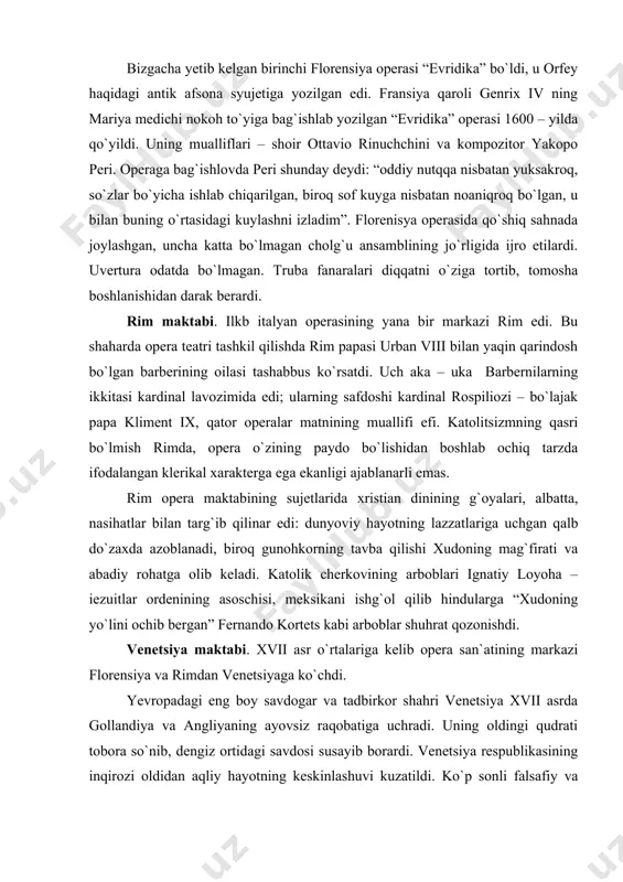 iy rohatga olib keladi. katolik cherkovining arboblari ignatiy loyoha – iezuitlar ordenining asoschisi, meksikani ishg`ol qilib hindularga “xudoning yo`lini ochib bergan” fernando kortets kabi arboblar shuhrat qozonishdi. venetsiya maktabi. xvii asr o`rtalariga kelib opera san`atining markazi florensiya va rimdan venetsiyaga ko`chdi. yevropadagi eng boy savdogar va tadbirkor shahri venetsiya xvii asrda gollandiya va angliyaning ayovsiz raqobatiga uchradi. uning oldingi qudrati tobora so`nib, dengiz ortidagi savdosi susayib borardi. venetsiya respublikasining inqirozi oldidan aqliy hayotning keskinlashuvi kuzatildi. ko`p sonli falsafiy va abadiy – baddiy akademiyalar ijtimoiy fikr markazlari sifatida xizmat qilib, jamiyat didini boshqardi. turli xarakterdagi va ko`p millatli, shovqin – suron post shahrining o`ziga xos turmush tarzi o`z navbatida uning madaniyatiga, badiiy hayot tarziga o`z ta`sirini o`tkazar edi. birinchi ommaviy opera teatri 1637 – yili san – kasiyano shahrida ochildi. bu muassasaning mislsiz muvaffaqiyati boshqa teatrlarning ochilishiga turtki bo`ldi. venetsiyada bir yo`la sakkiz opera teatri ishlagan davrlar ham bo`ldi va teatr …