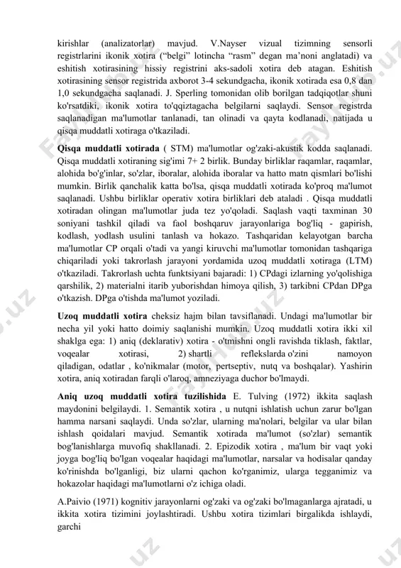 i bajaradi (masalan, xotira uchun tugunlar bog'lash, yodlash uchun turli xil narsalar, tirqishlar, barmoqlar, notalar va boshqalardan foydalanish), keyin esa ular ichki (nutq, his-tuyg'u, assotsiatsiya, tasvir, tasvir, fikr). ichki xotira vositalarini shakllantirishda nutqning markaziy o'ringa ega bo'lishi xarakterlidir, u ham borgan sari sof tashqi aloqa funktsiyasidan ichki funktsiyaga aylanadi. 2. ongsiz, ixtiyorsiz xotira; o‘timli, tashqi shartlangan xotira; ixtiyoriy xotira, metaxotira. inson xotirasining tuzilishi. inson xotirasi kognitiv psixologiyada keng tadqiq qilingan, natijada inson xotirasining turli modellari yaratilgan. shunday modellardan biri r. atkinson va r. shifrinning uch komponentli modelidir. bu modelda inson xotirasi axborotni saqlash va qayta ishlashning uchta bloki: 1) sensor registrlar, 2) qisqa muddatli xotira, 3) uzoq muddatli xotiraning birgalikdagi ishi natijasi sifatida qaraladi. sensor registr . tashqi dunyodan olingan ma'lumotlar unga hissiy izlar shaklida kiradi. insonda qanchalik ko'p sensorli registrlar mavjud bo'lsa, unda sensorli kirishlar (analizatorlar) mavjud. v.nayser vizual tizimning sensorli registrlarini ikonik xotira (“belgi” lotincha “rasm” degan ma’noni …