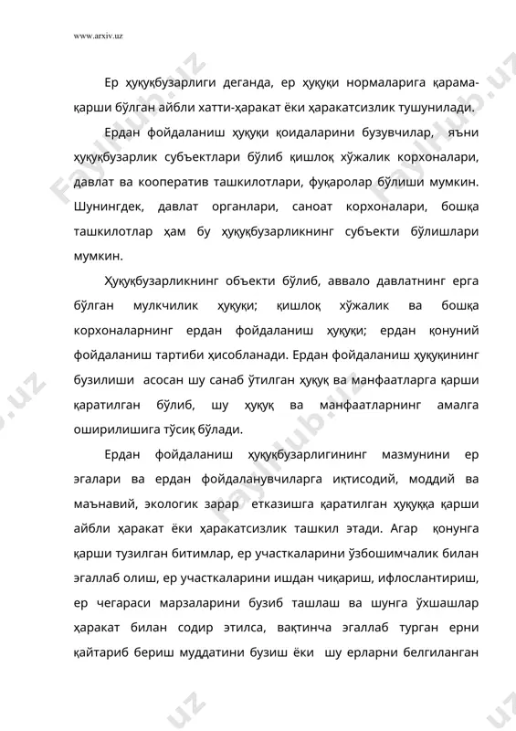 узарликлар қасддан содир этилади, яъни ҳуқуқбузарлар қонунга қарши ҳаракат ёки ҳаракатсизлик содир эта туриб, унинг о¦ир оқибатларини биладилар ва унга онгли равишда йўл қўядилар. шунингдек ер ҳуқуқбузарлиги эҳтиётсизликдан содир этилиши ҳам мумкин, яъни бу қонунга хилоф ҳаракатни ёки ҳаракатсизликни содир этаётганлар унинг оқибатини англаб етадилар, лекин бу о¦ир оқибатларнинг вужудга келишига енгил-елпи қарайдилар. юқорида айтилганлардан келиб чиқиб, ердан фойдаланиш ҳуқуқини бузиш деганда, давлатнинг ерга нисбатан бўлган мулк ҳуқуқига қарши қаратилган, ердан фойдаланувчиларнинг манфаатларига зид бўлган, ердан оқилона ва самарали фойдаланишни таъмин этишга халал берадиган ¦айриқонуний хатти-ҳаракатлар тушунилади. ердан фойдаланиш ҳуқуқи ҳар хил қонунга қарши хатти-ҳаракатлар орқали бузилиши мумки. ердан фойдаланиш ҳуқуқини бузувчи бундай хатти-ҳаракатлар тури ўзбекистон республикаси ер кодексининг 90-моддасида санаб ўтилган. буларга қуйидагилар киради: ер участкаларини сотиб олиш ва сотиш, сов¦а қилиш, гаровга қўйиш, ўзбошимчалик билан айирбошлаш, ерлардан ўзга мақсадларда фойдаланиш, ер участкаларини ўзбошимчалик билан эгаллаб олиш, ерларни бузиш, уларни кимёвий ва радиоактив моддалар билан, ишлаб чиқариш чиқиндилари оқова …