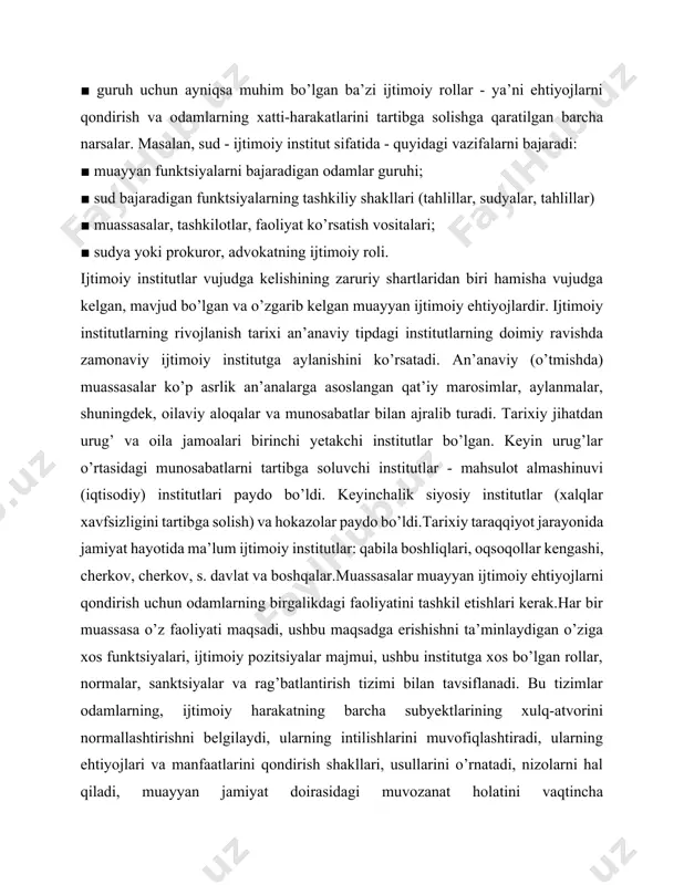 dvokatning ijtimoiy roli. ijtimoiy institutlar vujudga kelishining zaruriy shartlaridan biri hamisha vujudga kelgan, mavjud bo’lgan va o’zgarib kelgan muayyan ijtimoiy ehtiyojlardir. ijtimoiy institutlarning rivojlanish tarixi an’anaviy tipdagi institutlarning doimiy ravishda zamonaviy ijtimoiy institutga aylanishini ko’rsatadi. an’anaviy (o’tmishda) muassasalar ko’p asrlik an’analarga asoslangan qat’iy marosimlar, aylanmalar, shuningdek, oilaviy aloqalar va munosabatlar bilan ajralib turadi. tarixiy jihatdan urug’ va oila jamoalari birinchi yetakchi institutlar bo’lgan. keyin urug’lar o’rtasidagi munosabatlarni tartibga soluvchi institutlar - mahsulot almashinuvi (iqtisodiy) institutlari paydo bo’ldi. keyinchalik siyosiy institutlar (xalqlar xavfsizligini tartibga solish) va hokazolar paydo bo’ldi.tarixiy taraqqiyot jarayonida jamiyat hayotida ma’lum ijtimoiy institutlar: qabila boshliqlari, oqsoqollar kengashi, cherkov, cherkov, s. davlat va boshqalar.muassasalar muayyan ijtimoiy ehtiyojlarni qondirish uchun odamlarning birgalikdagi faoliyatini tashkil etishlari kerak.har bir muassasa o’z faoliyati maqsadi, ushbu maqsadga erishishni ta’minlaydigan o’ziga xos funktsiyalari, ijtimoiy pozitsiyalar majmui, ushbu institutga xos bo’lgan rollar, normalar, sanktsiyalar va rag’batlantirish tizimi bilan tavsiflanadi. bu tizimlar odamlarning, ijtimoiy harakatning barcha subyektlarining …
